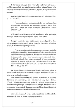 No texto apresentado por Koch e Travaglia, que foi transcrito, quando
se falou em coerência narrativa, há uma contradição entre as figuras colina
árida e planície coberta de areia, de um lado, e grama, folhagens e árvores,
de outro.

      Observe um trecho de um discurso do senador Ney Maranhão sobre a
índole do brasileiro:

            Nosso trabalhador é o melhor do mundo. É o mais inteligente. É um
      homem de sete instrumentos. Bom, não guarda mágoa. Na hora da raiva,
      pega, mata e esfola. Mas depois reconsidera. (O Estado de S. Paulo,
      27/12/1994, A 4)

      A figura reconsiderar, que significa “desdizer-se, voltar atrás numa
resolução tomada” é incompatível com as figuras matar, esfolar.

      Compare esses textos com a coerência dos percursos figurativos deste
trecho de O mulato, de Aluísio Azevedo, em que se manifestam os temas do
asseio, da abundância e do prazer gustativo:

             À luz de um antigo candeeiro de querosene, reverberava uma toalha
      de linho claro, onde a louça reluzia escaldada de fresco; as garrafas brancas,
      cheias de vinho de caju, espalhavam em torno de si reflexos de ouro; uma
      torta de camarões estalava sua crosta de ovos; um frangão assado tinha a
      imobilidade resignada de um paciente; uma cuia de farinha seca simetrizava
      com outra de farinha-d’água; no centro, o travessão do arroz, solto, alvo,
      erguia-se em pirâmide, enchendo o ar com o seu vapor cheiroso. (São Paulo,
      Martins, 1973, p. 188-189)

       d) Coerência temporal é aquela que concerne à observância das leis de
sucessividade dos eventos e à compatibilidade dos enunciados do ponto de
vista de sua localização no tempo.
       No texto apresentado por Koch e Travaglia, que foi transcrito, quando se
falou em coerência narrativa, há uma contradição temporal, pois, se João tinha
30 anos e seu filho Guilherme tinha partido há vinte anos, para alistar-se no
exército, isso significa que o filho é mais velho que o pai. Nesse caso, nem se
respeitam as leis de sucessividade dos eventos (o filho teria nascido antes do
pai), nem a compatibilidade temporal dos enunciados.

     e) Coerência espacial é aquela que diz respeito à compatibilidade dos
enunciados do ponto de vista da localização no espaço.


                                       159
 