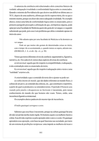 A natureza da coerência está relacionada a dois conceitos básicos de
verdade: adequação à realidade e conformidade lógica entre os enunciados.
Quando o ministro da Previdência diz que ela teve um déficit no último ano e o
TCU, depois de uma auditoria, afirma que ela foi superavitária, diz-se que o
ministro mentiu, porque seu dizer não estava adequado à realidade. No exemplo
abaixo, temos uma falta de conformidade lógica entre os enunciados, pois o
primeiro parágrafo pressupõe a afirmação de que, em hipótese alguma, pode
optar por uma Faculdade de Medicina quem não gosta de ver sangue e o segundo
subentende que pode, pois esse é um problema que afeta o estudante apenas no
início do curso:

            Não adianta optar por uma faculdade de Medicina se há desmaios ao
      ver sangue.
            Pode ser que muitos não gostam de determinadas coisas no início,
      com o tempo vão se acostumando, e, quando menos se espera, adoram-nas.
      (DURIGAN, J. A. et alii. Op. cit., p. 50)

       Vimos que temos diferentes níveis de coerência: argumentativa, figurativa,
narrativa, etc. Em cada nível, temos duas espécies diversas de coerência:
       a) intratextual, aquela que diz respeito à compatibilidade, à adequação,
à não-contradição entre os enunciados do texto;
       b) extratextual, aquela que diz respeito à adequação entre o texto e uma
“realidade” exterior a ele.

       A exterioridade a que o conteúdo do texto deve ajustar-se pode ser:
       a) conhecimento de mundo, que são dados referentes ao mundo físico, à
cultura de um povo, ao conteúdo das ciências, etc., que constituem o repertório,
a partir do qual se produzem e se entendem textos. O período O homem saiu
voando pela janela e desapareceu no horizonte é incoerente, pois nosso
conhecimento do mundo diz que homens não voam. Temos, então, uma
incoerência figurativa extratextual.
       Os exemplos abaixo padecem do mesmo tipo de incoerência.

      O índio guaiaqui carregou o cesto.

      Sabemos que essa frase é incoerente, porque na cultura guaiaqui há uma
divisão sexual das tarefas muito rígida. Os homens caçam e as mulheres fazem a
coleta. Essa divisão exprime-se pela oposição entre o arco e o cesto. Os guaiaqui
aprendem essa oposição, com base na qual funciona sua sociedade, por meio
de um sistema de proibições recíprocas: uma impede as mulheres de tocar o


                                      161
 