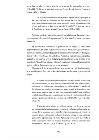 arco dos caçadores; outra impede os homens de manipular o cesto.
(CLASTRES, Pierre. A sociedade contra o Estado. Rio de Janeiro, Francisco
Alves, 1978, p. 71-89)

             Os leões subiram as montanhas geladas e puseram-se a perseguir a
      foca. Os esquimós os chamavam por seus nomes. As feras corriam sobre o
      gelo, protegendo-se com suas garras para não caírem. Quando estavam
      prestes a alcançá-la, a foca alçou vôo. (BERNÁRDEZ, E. Introducción a
      la lingüística del texto. Madrid, Espasa-Calpe, 1982, p. 120)


      Sabemos que leões não habitam territórios gelados, que focas não voam,
que esquimós não usam leões para caçar. Por isso, consideramos esse texto
incoerente.

       b) mecanismos semânticos e gramaticais da língua. O Presidente
Figueiredo disse, em 1981: Dependendo da reação da oposição, eu recrudesço.
Temos, nessa frase, uma inadequação aos mecanismos semânticos da língua,
pois o verbo recrudescer, no sentido de “tornar-se mais intenso, aumentar,
exacerbar-se, agravar-se”, só pode ter como sujeito um nome abstrato e, no
sentido de “fazer tornar-se mais intenso”, precisa ser construído com sujeito
agente e objeto direto expresso por nome abstrato.
       Observe os dois exemplos abaixo, em que o texto está absolutamente
sem sentido por inobservância dos mecanismos semânticos e gramaticais da
língua.

              1. Nossas vidas vêm respectivamente e ideologicamente de decisões
      onde estas resultam, em seus dias, o correspondente de uma vida cotidiana,
      onde cada vez mais cresce a insatisfação e a isoberância (= exuberância)
      de todos os que aqui se resplandecem, pois é grande a dependência que
      todos temos para que cada vez mais entremos em contraditórios e conflitos,
      resultados que não agrada a ninguém, nem no ponto de vista humano podemos
      chegar a questionar sobre o que nos convém. (DURIGAN, J. A. et alii. Op.
      cit., p. 49)

             2. Conscientizar alunos pré-sólidos ao ingresso de uma carreira
      universitária informações críticas a respeito da realidade profissional a ser
      optada. Deve ser criado novos métodos criativos nos ensinos de primeiro e
      segundo graus: estimulando o aluno a formação crítica de suas idéias as
      quais, serão a praticidade cotidiana. Aptidões pessoais serão associadas a
      testes vocacionais sérios de maneira discursiva a analisar conceituações
      fundamentais. (DURIGAN, J. A. et alii. Op. cit., p. 58)



                                       162
 