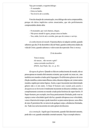 Veja, por exemplo, o seguinte diálogo:
      – O encanador.
      – Estou no banho.
      – Vou levá-lo até a cozinha.


     Fora da situação de comunicação, esse diálogo não seria compreendido,
porque ele deixa implícitos certos enunciados, que são perfeitamente
compreendidos dentro dela:

      – O encanador, que você chamou, chegou.
      – Não posso atendê-lo agora, porque estou no banho.
      – Vou, então, levá-lo até a cozinha, para que ele comece o serviço.


      c) conhecimento de mundo. O poema abaixo só adquire sentido, quando
sabemos que dia 25 de dezembro é dia de Natal, quando conhecemos dados da
vida de Cristo, quando sabemos o valor exato da expressão Time is money.

                                     25 de dezembro

             Time is money
             ele nasceu... não ouvem o galo?
             vamos correndo crucificá-lo!
             (PAES, José Paulo. Op. cit., p. 41)


       d) regras do gênero. Quando se fala em conhecimento de mundo, não se
pensa apenas no mundo efetivamente existente, que se pode ver, tocar, etc., mas
também nos mundos criados pela linguagem. Os diferentes gêneros de texto
(ficção científica, contos maravilhosos, mitos, discurso religioso, etc.) criam outros
mundos, regidos por outras lógicas. Assim, o que é incoerente num determinado
gênero não o é em outro. A frase O homem saiu voando pela janela e
desapareceu no horizonte é totalmente incoerente no discurso cotidiano, mas é
completamente coerente no mundo criado pelas histórias de super-heróis. O
Super-homem, por exemplo, tem força praticamente ilimitada; pode voar no
espaço a uma velocidade igual à da luz; quando ultrapassa essa velocidade,
vence a barreira do tempo e pode transferir-se para outras épocas; seus olhos
de raios X permitem-lhe ver através de qualquer corpo, a distâncias ilimitadas,
etc. Tudo isso seria incoerente em outro gênero de discurso.

      e) a conotação. Aquilo que é incoerente, quando lido denotativamente,
pode não o ser, quando entendido conotativamente. Veja o exemplo abaixo:


                                        164
 