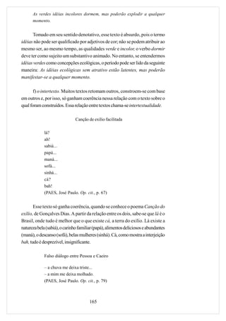 As verdes idéias incolores dormem, mas poderão explodir a qualquer
      momento.


      Tomado em seu sentido denotativo, esse texto é absurdo, pois o termo
idéias não pode ser qualificado por adjetivos de cor; não se podem atribuir ao
mesmo ser, ao mesmo tempo, as qualidades verde e incolor, o verbo dormir
deve ter como sujeito um substantivo animado. No entanto, se entendermos
idéias verdes como concepções ecológicas, o período pode ser lido da seguinte
maneira: As idéias ecológicas sem atrativo estão latentes, mas poderão
manifestar-se a qualquer momento.

       f) o intertexto. Muitos textos retomam outros, constroem-se com base
em outros e, por isso, só ganham coerência nessa relação com o texto sobre o
qual foram construídos. Essa relação entre textos chama-se intertextualidade.

                               Canção de exílio facilitada

             lá?
             ah!
             sabiá...
             papá...
             maná...
             sofá...
             sinhá...
             cá?
             bah!
             (PAES, José Paulo. Op. cit., p. 67)


       Esse texto só ganha coerência, quando se conhece o poema Canção do
exílio, de Gonçalves Dias. A partir da relação entre os dois, sabe-se que lá é o
Brasil, onde tudo é melhor que o que existe cá, a terra do exílio. Lá existe a
natureza bela (sabiá), o carinho familiar (papá), alimentos deliciosos e abundantes
(maná), o descanso (sofá), belas mulheres (sinhá). Cá, como mostra a interjeição
bah, tudo é desprezível, insignificante.

             Falso diálogo entre Pessoa e Caeiro

             – a chuva me deixa triste...
             – a mim me deixa molhado.
             (PAES, José Paulo. Op. cit., p. 79)



                                       165
 