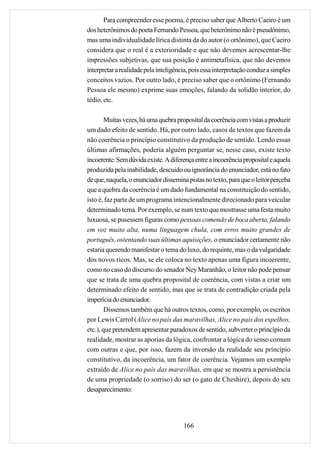 Para compreender esse poema, é preciso saber que Alberto Caeiro é um
dos heterônimos do poeta Fernando Pessoa, que heterônimo não é pseudônimo,
mas uma individualidade lírica distinta da do autor (o ortônimo), que Caeiro
considera que o real é a exterioridade e que não devemos acrescentar-lhe
impressões subjetivas, que sua posição é antimetafísica, que não devemos
interpretar a realidade pela inteligência, pois essa interpretação conduz a simples
conceitos vazios. Por outro lado, é preciso saber que o ortônimo (Fernando
Pessoa ele mesmo) exprime suas emoções, falando da solidão interior, do
tédio, etc.

        Muitas vezes, há uma quebra proposital da coerência com vistas a produzir
um dado efeito de sentido. Há, por outro lado, casos de textos que fazem da
não coerência o princípio constitutivo da produção de sentido. Lendo essas
últimas afirmações, poderia alguém perguntar se, nesse caso, existe texto
incoerente. Sem dúvida existe. A diferença entre a incoerência proposital e aquela
produzida pela inabilidade, descuido ou ignorância do enunciador, está no fato
de que, naquela, o enunciador dissemina pistas no texto, para que o leitor perceba
que a quebra da coerência é um dado fundamental na constituição do sentido,
isto é, faz parte de um programa intencionalmente direcionado para veicular
determinado tema. Por exemplo, se num texto que mostrasse uma festa muito
luxuosa, se pusessem figuras como pessoas comendo de boca aberta, falando
em voz muito alta, numa linguagem chula, com erros muito grandes de
português, ostentando suas últimas aquisições, o enunciador certamente não
estaria querendo manifestar o tema do luxo, do requinte, mas o da vulgaridade
dos novos ricos. Mas, se ele coloca no texto apenas uma figura incoerente,
como no caso do discurso do senador Ney Maranhão, o leitor não pode pensar
que se trata de uma quebra proposital de coerência, com vistas a criar um
determinado efeito de sentido, mas que se trata de contradição criada pela
imperícia do enunciador.
        Dissemos também que há outros textos, como, por exemplo, os escritos
por Lewis Carrol (Alice no país das maravilhas, Alice no país dos espelhos,
etc.), que pretendem apresentar paradoxos de sentido, subverter o princípio da
realidade, mostrar as aporias da lógica, confrontar a lógica do senso comum
com outras e que, por isso, fazem da inversão da realidade seu príncípio
constitutivo, da incoerência, um fator de coerência. Vejamos um exemplo
extraído de Alice no país das maravilhas, em que se mostra a persistência
de uma propriedade (o sorriso) do ser (o gato de Cheshire), depois do seu
desaparecimento:




                                       166
 