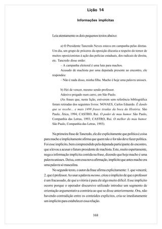 Lição 14

                          Informações implícitas



      Leia atentamente os dois pequenos textos abaixo:

            a) O Presidente Tancredo Neves estava em campanha pelas diretas.
      Um dia, um grupo de próceres da oposição discutia a respeito do temor de
      muitos oposicionistas à ação das polícias estaduais, dos radicais de direita,
      etc. Tancredo disse então:
            – A campanha eleitoral é uma luta para machos.
            Acusado de machista por uma deputada presente ao encontro, ele
      respondeu:
            – Não é nada disso, minha filha. Macho é hoje uma palavra unissex.


            b) Hei de vencer, mesmo sendo professor.
            Adesivo pregado num carro, em São Paulo.
            (As frases que, nesta lição, estiverem sem referência bibliográfica
      foram retiradas dos seguintes livros: NOVAES, Carlos Eduardo. É dando
      que se recebe... e mais 1499 frases tiradas da boca da História. São
      Paulo, Ática, 1994; CASTRO, Rui. O poder de mau humor. São Paulo,
      Companhia das Letras, 1993; CASTRO, Rui. O melhor do mau humor.
      São Paulo, Companhia das Letras, 1993).


       Na primeira frase de Tancredo, ele diz explicitamente que política é coisa
para macho e implicitamente afirma que quem não o for não deve fazer política.
Foi esse implícito, bem compreendido pela deputada participante do encontro,
que a levou a acusar o futuro presidente de machista. Este, muito espertamente,
nega a informação implícita contida na frase, dizendo que hoje macho é uma
palavra unissex. Deixa, com essa nova afirmação, implícito que antes macho era
uma palavra só masculina.
       No segundo texto, o autor da frase afirma explicitamente: 1. que vencerá;
2. que é professor. Ao usar a palavra mesmo, criou o implícito de que o professor
é um fracassado, de que a vitória é para ele algo muito difícil. Esse implícito
ocorre porque o operador discursivo utilizado introduz um segmento de
orientação argumentativa contrária ao que se disse anteriormente. Ora, não
havendo contradição entre os conteúdos explícitos, cria-se imediatamente
um implícito para estabelecer essa relação.



                                       168
 
