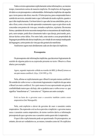 Todos os textos apresentam explicitamente certas informações e, ao mesmo
tempo, transmitem outras de maneira implícita. Os implícitos da linguagem
dividem-se em pressupostos e subentendidos. Informações implícitas são aquelas
que o texto parece não dizer, mas diz. O leitor precisa, para compreender bem o
sentido de um texto, entender tanto o que é afirmado de modo explícito, quanto o
que é dito implicitamente. Um bom leitor é o que sabe ler nas entrelinhas, pois, se
não o fizer, corre o risco de não apreender exatamente o que se quis dizer ou de
concordar com pontos de vista que, tornados explícitos, rejeitaria. Da mesma
forma, o produtor de textos necessita manejar bem os mecanismos de implicitação,
pois, nem sempre, pode dizer claramente tudo o que deseja, precisando, pois,
deixar tácitas certas idéias. Por outro lado, estar atento a essa propriedade da
linguagem possibilita não deixar implícitos, em virtude de um manejo inadequado
da linguagem, certos pontos de vista que não gostaria de manifestar.
       Analisemos agora mais detidamente cada um dos tipos de implícitos.


                                 Pressupostos

      Os pressupostos são informações implícitas, que decorrem logicamente do
sentido de alguma palavra ou expressão presente no texto. Observe a frase
abaixo, por exemplo:

      Agora, segundo impressão colhida na reunião do BID, [o Brasil] tornou-se
      um país menos confiável. (Veja, 12/4/1995, p. 93)


       Nela, afirma-se explicitamente que o Brasil é um país menos confiável.
Do sentido do verbo tornar-se decorrente logicamente o implícito de que antes
o Brasil era mais confiável. Se o país nunca tivesse apresentado um grau de
confiabilidade maior que o de hoje, não se poderia usar o verbo tornar-se, que
significa “transformar-se”, “converter-se”. Vejamos um outro exemplo:

      Está na hora de o governo usar o cassetete também contra esses
      empresários (Jair Meneguelli).


      Nele, está explícito o dever do governo de usar o cassetete contra
empresários. Da expressão está na hora provém o implícito: o governo nunca
usou o cassetete contra empresários; do termo também deriva a informação
pressuposta de que o governo usa o cassetete contra quem não é empresário.
      O que é dito explicitamente pode ser questionado. Os pressupostos, no
entanto, devem ser verdadeiros ou, ao menos, tomados como tal. Os explícitos


                                       169
 