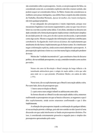 são construídos sobre os pressupostos. Assim, se um pressuposto for falso, ou
considerado como tal, os conteúdos explícitos não têm o menor sentido, não
podem sequer ser considerados falsos. Se Mário Amato não considerasse as
mulheres seres pouco inteligentes, sua célebre frase a respeito da então ministra
do Trabalho, Dorothéa Werneck, Apesar de mulher, ela é muito inteligente,
não teria qualquer propósito.
       O uso adequado dos pressupostos é muito importante, porque esse
mecanismo lingüístico é um recurso argumentativo, uma vez que visa a levar o
leitor ou o ouvinte a aceitar certas idéias. Com efeito, introduzir no discurso um
dado conteúdo sob a forma de pressuposto implica tornar o interlocutor cúmplice
de um dado ponto de vista, pois ele não é posto em discussão, é apresentado
como algo aceito. Mesmo a negação das informações explícitas contribui para
corroborá-lo. Se alguém diz André deixou de fumar, diz explicitamente que
atualmente ele não fuma e implicitamente que ele fumava antes. Se o interlocutor
negar a informação explícita, ainda assim estará admitindo o pressuposto. A
pressuposição aprisiona o leitor ou o ouvinte numa lógica criada pelo produtor
do texto.
       Muitas das “verdades incontestáveis”, que constituem a base do discurso
político, são na realidade pressupostos, ou seja, conteúdos tomados como aceitos
por todos.

      Nesses oito anos de Revolução o Brasil emergiu da longa infância e da
      tumultuada adolescência para o estágio de nação adulta e séria que sabe
      para onde vai e o que pretende. (Presidente Medici, em cadeia de rádio
      e TV).


       Nesse texto, diz-se explicitamente que o Brasil é uma nação adulta e séria.
Por outro lado, deixa ele pressuposto que:
       1. houve uma revolução no Brasil;
       2. o país estava num estágio infantil ou adolescente antes dela.
       Se formos discutir se o Brasil é ou não uma nação adulta e séria, estaremos
reafirmando os pressupostos em que se baseia o discurso; se negarmos o que é
dito explicitamente, ainda assim estaremos confirmando o que é dito
implicitamente.
       A refutação dos pressupostos impede a continuação de qualquer debate;
só sua aceitação permite o diálogo, pois não tem sentido ou não é possível uma
discussão em que cada interlocutor se funda em pressupostos distintos. Por
isso, é considerada extremamente grosseira a negação pura e simples dos
pressupostos apresentados pelo outro.



                                      170
 