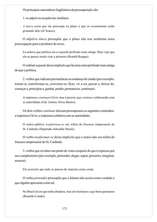 Os principais marcadores lingüísticos da pressuposição são:

      1. os adjetivos ou palavras similares.

      A única coisa que me preocupa no plano é que os economistas estão
      gostando dele (Jô Soares).

     O adjetivo única pressupõe que o plano não traz nenhuma outra
preocupação para o produtor do texto.

      Eu achava que política era a segunda profissão mais antiga. Hoje vejo que
      ela se parece muito com a primeira (Ronald Reagan).

      O ordinal segunda deixa implícito que há uma outra profissão mais antiga
do que a política.

      2. verbos que indicam permanência ou mudança de estado (por exemplo:
tornar-se, transformar-se, converter-se, ficar, vir a ser, passar a, deixar de,
começar a, principiar a, ganhar, perder, permanecer, continuar).

      A imprensa continuará livre, mas é preciso que continue colaborando com
      as autoridades (Gal. Justino Alves Bastos).

      Os dois verbos continuar deixam pressupostos os seguintes conteúdos:
a imprensa é livre; a imprensa colabora com as autoridades.

      O erário público tranformou-se em refém do fracasso empresarial do
      Sr. Canhedo (Deputado Adroaldo Streck).

      O verbo tranformar-se deixa implícito que o erário não era refém do
fracasso empresarial do Sr. Canhedo.

      3. verbos que revelam um ponto de vista a respeito do que é expresso por
seu complemento (por exemplo, pretender, alegar, supor, presumir, imaginar,
assacar).

      Ele pretende que tudo se passou da maneira como conta.

      O verbo pretender pressupõe que o falante não aceita como verdade o
que alguém apresenta como tal.

      No Brasil dizem que tinha ditadura, mas nós fazíamos o que bem queríamos
      (Ronaldo Caiado).



                                      171
 