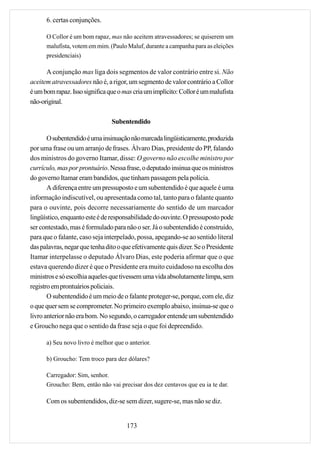 6. certas conjunções.

      O Collor é um bom rapaz, mas não aceitem atravessadores; se quiserem um
      malufista, votem em mim. (Paulo Maluf, durante a campanha para as eleições
      presidenciais)

      A conjunção mas liga dois segmentos de valor contrário entre si. Não
aceitem atravessadores não é, a rigor, um segmento de valor contrário a Collor
é um bom rapaz. Isso significa que o mas cria um implícito: Collor é um malufista
não-original.

                                Subentendido

       O subentendido é uma insinuação não marcada lingüisticamente, produzida
por uma frase ou um arranjo de frases. Álvaro Dias, presidente do PP, falando
dos ministros do governo Itamar, disse: O governo não escolhe ministro por
currículo, mas por prontuário. Nessa frase, o deputado insinua que os ministros
do governo Itamar eram bandidos, que tinham passagem pela polícia.
       A diferença entre um pressuposto e um subentendido é que aquele é uma
informação indiscutível, ou apresentada como tal, tanto para o falante quanto
para o ouvinte, pois decorre necessariamente do sentido de um marcador
lingüístico, enquanto este é de responsabilidade do ouvinte. O pressuposto pode
ser contestado, mas é formulado para não o ser. Já o subentendido é construído,
para que o falante, caso seja interpelado, possa, apegando-se ao sentido literal
das palavras, negar que tenha dito o que efetivamente quis dizer. Se o Presidente
Itamar interpelasse o deputado Álvaro Dias, este poderia afirmar que o que
estava querendo dizer é que o Presidente era muito cuidadoso na escolha dos
ministros e só escolhia aqueles que tivessem uma vida absolutamente limpa, sem
registro em prontuários policiais.
       O subentendido é um meio de o falante proteger-se, porque, com ele, diz
o que quer sem se comprometer. No primeiro exemplo abaixo, insinua-se que o
livro anterior não era bom. No segundo, o carregador entende um subentendido
e Groucho nega que o sentido da frase seja o que foi depreendido.

      a) Seu novo livro é melhor que o anterior.

      b) Groucho: Tem troco para dez dólares?

      Carregador: Sim, senhor.
      Groucho: Bem, então não vai precisar dos dez centavos que eu ia te dar.

      Com os subentendidos, diz-se sem dizer, sugere-se, mas não se diz.


                                      173
 