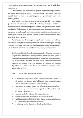 No segundo, se o custo da recessão é permanente, é claro que deve ele durar
para sempre.
      Um texto deve obedecer a duas exigências aparentemente paradoxais:
apresentar continuidade semântica e ter progressão. Nele, mantém-se uma
unidade temática, mas, ao mesmo tempo, cada segmento deve trazer uma
informação nova.
      Vimos já que o que faz do texto um texto é a coerência. Ela é o mecanismo
que produz uma unidade de sentido. No entanto, unidade de sentido é a
manutenção de um tema e não a repetição de idéias, de segmentos com o mesmo
significado. Um bom texto deve ter progressão, ou seja, cada segmento deve
acrescentar uma informação nova aos enunciados anteriores. A estrutura textual
é uma organização de partes distintas, que produz um conjunto uniforme. Não é
a repetição de partes iguais.
      Num texto, não devem aparecer palavras, expressões ou frases
redundantes, nem pormenores impertinentes, nem se devem repetir idéias já
expressas explícita ou implicitamente. Analisemos um exemplo apresentado por
Othon Moacir Garcia, em seu livro Comunicação em prosa moderna:

      Conforme a última deliberação unânime de toda a Diretoria, a entrada, a
      freqüência e a permanência, nas dependências deste Clube, tanto quanto a
      participação nas suas atividades esportivas, recreativas, sociais e culturais,
      são exclusivamente privativas dos seus sócios, sendo terminantemente
      proibida, seja qual for o pretexto, a entrada de estranhos nas referidas
      dependências do mesmo. (Rio de Janeiro, Editora da Fundação Getúlio
      Vargas, 1982, p. 287)


      Esse texto apresenta os seguintes problemas:

      a)   a informação conforme a última deliberação unânime de toda a
           Diretoria, é impertinente, pois é a Diretoria quem toma deliberações
           concernentes ao funcionamento de uma instituição;
      b)   se se quiser, no entanto, manter essa informação, o adjetivo última é
           desnecessário, pois não tem a menor importância saber se a deliberação
           é a última, a penúltima, etc;
      c)   se a deliberação foi unânime, é de toda a diretoria;
      d)   não há freqüência ou permanência, se não houver entrada;
      e)   se a freqüência ao clube é privativa dos sócios, evidentemente também
           o é a participação nas diferentes atividades;
      f)   o adjetivo privativo já contém a idéia de exclusividade;



                                       175
 
