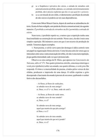 g)   se a freqüência é privativa dos sócios, a entrada de estranhos está
           automaticamente proibida; ademais, se a entrada está terminantemente
           proibida, não é preciso explicitar que ela o é seja qual for o pretexto;
      h)   se se está falando de um clube, evidentemente a proibição da entrada
           de não-sócios só poderia ser em suas dependências.

       Como nota Othon Moacir Garcia, depois de analisar as redundâncias do
texto, ficaria ele bem redigido, sem perda da eficácia comunicacional, da seguinte
maneira: É proibida a entrada de estranhos ou Só é permitida a entrada de
sócios.
       Num texto, é proibido repetir-se, a menos que a repetição tenha uma
funcionalidade na construção do seu sentido. Nesse caso, ela não é mais uma
simples repetição. Há inúmeros casos em que é um recurso de produção de
sentido. Tomemos alguns exemplos.
       1. Num poema, o refrão serve para dar destaque à idéia central e tem
um papel na organização rítmica do texto. Como há uma série de versos que se
intercalam entre uma e outra enunciação do refrão, ele não é uma mera repetição,
já que ganha intensidade cada vez que é pronunciado.
       Observe-se esta cantiga de D. Dinis, que aparece no Cancioneiro da
Vaticana, sob o nº 171. Nas quatro primeiras estrofes, uma moça interroga o
verde pino (pinheiro) sobre seu amado; nas quatro últimas, o verde pino lhe
responde. O ritmo e a musicalidade do poema, criados pelos versos de dez
sílabas, produzem a impressão de uma dança. O refrão exprime o grito
desesperado e lancinante da amada à procura de seu amor, quebrando o caráter
festivo dos decassílabos.

             – Ai flores, ai flores do verde pino,
             se sabedes nova do meu amigo?
             ai, Deus, e u é? (= ai, Deus, onde ele está?)

             – Ai flores, ai flores do verde ramo,
             se sabedes nova do meu amado?
             ai, Deus, e u é?

             Se sabedes nova do meu amigo,
             aquel que mentiu do que pôs comigo?
             ai Deus, e u é?

             Se sabedes nova do meu amado,
             aquel que mentiu do que mi á jurado?
             ai, Deus, e u é?



                                       176
 