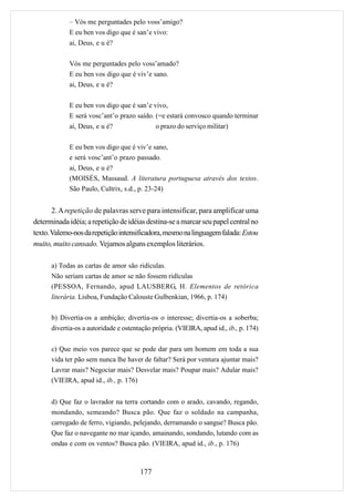 – Vós me perguntades pelo voss’amigo?
            E eu ben vos digo que é san’e vivo:
            ai, Deus, e u é?

            Vós me perguntades pelo voss’amado?
            E eu ben vos digo que é viv’e sano.
            ai, Deus, e u é?

            E eu ben vos digo que é san’e vivo,
            E será vosc’ant’o prazo saído. (=e estará convosco quando terminar
            ai, Deus, e u é?                 o prazo do serviço militar)

            E eu ben vos digo que é viv’e sano,
            e será vosc’ant’o prazo passado.
            ai, Deus, e u é?
            (MOISÉS, Massaud. A literatura portuguesa através dos textos.
            São Paulo, Cultrix, s.d., p. 23-24)


       2. A repetição de palavras serve para intensificar, para amplificar uma
determinada idéia; a repetição de idéias destina-se a marcar seu papel central no
texto. Valemo-nos da repetição intensificadora, mesmo na linguagem falada: Estou
muito, muito cansado. Vejamos alguns exemplos literários.

      a) Todas as cartas de amor são ridículas.
      Não seriam cartas de amor se não fossem ridículas
      (PESSOA, Fernando, apud LAUSBERG, H. Elementos de retórica
      literária. Lisboa, Fundação Calouste Gulbenkian, 1966, p. 174)

      b) Divertia-os a ambição; divertia-os o interesse; divertia-os a soberba;
      divertia-os a autoridade e ostentação própria. (VIEIRA, apud id., ib., p. 174)

      c) Que meio vos parece que se pode dar para um homem em toda a sua
      vida ter pão sem nunca lhe haver de faltar? Será por ventura ajuntar mais?
      Lavrar mais? Negociar mais? Desvelar mais? Poupar mais? Adular mais?
      (VIEIRA, apud id., ib., p. 176)


      d) Que faz o lavrador na terra cortando com o arado, cavando, regando,
      mondando, semeando? Busca pão. Que faz o soldado na campanha,
      carregado de ferro, vigiando, pelejando, derramando o sangue? Busca pão.
      Que faz o navegante no mar içando, amainando, sondando, lutando com as
      ondas e com os ventos? Busca pão. (VIEIRA, apud id., ib., p. 176)



                                       177
 