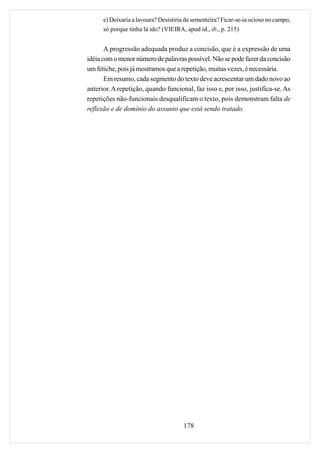 e) Deixaria a lavoura? Desistiria da sementeira? Ficar-se-ia ocioso no campo,
      só porque tinha lá ido? (VIEIRA, apud id., ib., p. 215)


       A progressão adequada produz a concisão, que é a expressão de uma
idéia com o menor número de palavras possível. Não se pode fazer da concisão
um fetiche, pois já mostramos que a repetição, muitas vezes, é necessária.
       Em resumo, cada segmento do texto deve acrescentar um dado novo ao
anterior. A repetição, quando funcional, faz isso e, por isso, justifica-se. As
repetições não-funcionais desqualificam o texto, pois demonstram falta de
reflexão e de domínio do assunto que está sendo tratado.




                                       178
 