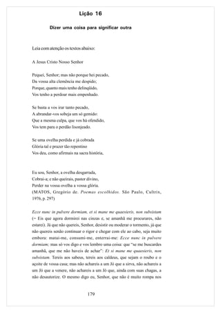 Lição 16

          Dizer uma coisa para significar outra



Leia com atenção os textos abaixo:

A Jesus Cristo Nosso Senhor

Pequei, Senhor; mas não porque hei pecado,
Da vossa alta clemência me despido;
Porque, quanto mais tenho delinqüido,
Vos tenho a perdoar mais empenhado.

Se basta a vos irar tanto pecado,
A abrandar-vos sobeja um só gemido:
Que a mesma culpa, que vos há ofendido,
Vos tem para o perdão lisonjeado.

Se uma ovelha perdida e já cobrada
Glória tal e prazer tão repentino
Vos deu, como afirmais na sacra história,



Eu sou, Senhor, a ovelha desgarrada,
Cobrai-a; e não queirais, pastor divino,
Perder na vossa ovelha a vossa glória.
(MATOS, Gregório de. Poemas escolhidos. São Paulo, Cultrix,
1976, p. 297)


Ecce nunc in pulvere dormiam, et si mane me quaesieris, non subsistam
(= Eis que agora dormirei nas cinzas e, se amanhã me procurares, não
estarei). Já que não quereis, Senhor, desistir ou moderar o tormento, já que
não quereis senão continuar o rigor e chegar com ele ao cabo, seja muito
embora: matai-me, consumi-me, enterrai-me: Ecce nunc in pulvere
dormiam; mas só vos digo e vos lembro uma coisa: que “se me buscardes
amanhã, que me não haveis de achar”: Et si mane me quaesieris, non
subsistam. Tereis aos sabeus, tereis aos caldeus, que sejam o roubo e o
açoite de vossa casa; mas não achareis a um Jó que a sirva, não achareis a
um Jó que a venere, não achareis a um Jó que, ainda com suas chagas, a
não desautorize. O mesmo digo eu, Senhor, que não é muito rompa nos


                                179
 