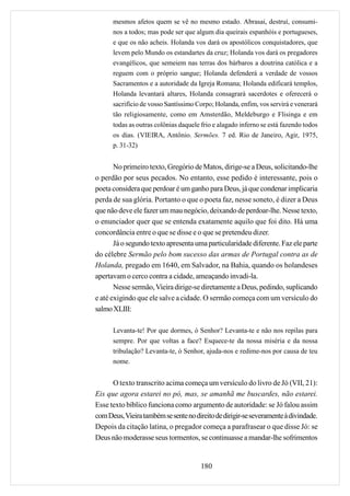 mesmos afetos quem se vê no mesmo estado. Abrasai, destruí, consumi-
      nos a todos; mas pode ser que algum dia queirais espanhóis e portugueses,
      e que os não acheis. Holanda vos dará os apostólicos conquistadores, que
      levem pelo Mundo os estandartes da cruz; Holanda vos dará os pregadores
      evangélicos, que semeiem nas terras dos bárbaros a doutrina católica e a
      reguem com o próprio sangue; Holanda defenderá a verdade de vossos
      Sacramentos e a autoridade da Igreja Romana; Holanda edificará templos,
      Holanda levantará altares, Holanda consagrará sacerdotes e oferecerá o
      sacrifício de vosso Santíssimo Corpo; Holanda, enfim, vos servirá e venerará
      tão religiosamente, como em Amsterdão, Meldeburgo e Flisinga e em
      todas as outras colônias daquele frio e alagado inferno se está fazendo todos
      os dias. (VIEIRA, Antônio. Sermões. 7 ed. Rio de Janeiro, Agir, 1975,
      p. 31-32)


       No primeiro texto, Gregório de Matos, dirige-se a Deus, solicitando-lhe
o perdão por seus pecados. No entanto, esse pedido é interessante, pois o
poeta considera que perdoar é um ganho para Deus, já que condenar implicaria
perda de sua glória. Portanto o que o poeta faz, nesse soneto, é dizer a Deus
que não deve ele fazer um mau negócio, deixando de perdoar-lhe. Nesse texto,
o enunciador quer que se entenda exatamente aquilo que foi dito. Há uma
concordância entre o que se disse e o que se pretendeu dizer.
       Já o segundo texto apresenta uma particularidade diferente. Faz ele parte
do célebre Sermão pelo bom sucesso das armas de Portugal contra as de
Holanda, pregado em 1640, em Salvador, na Bahia, quando os holandeses
apertavam o cerco contra a cidade, ameaçando invadi-la.
       Nesse sermão, Vieira dirige-se diretamente a Deus, pedindo, suplicando
e até exigindo que ele salve a cidade. O sermão começa com um versículo do
salmo XLIII:

      Levanta-te! Por que dormes, ó Senhor? Levanta-te e não nos repilas para
      sempre. Por que voltas a face? Esquece-te da nossa miséria e da nossa
      tribulação? Levanta-te, ó Senhor, ajuda-nos e redime-nos por causa de teu
      nome.


      O texto transcrito acima começa um versículo do livro de Jó (VII, 21):
Eis que agora estarei no pó, mas, se amanhã me buscardes, não estarei.
Esse texto bíblico funciona como argumento de autoridade: se Jó falou assim
com Deus, Vieira também se sente no direito de dirigir-se severamente à divindade.
Depois da citação latina, o pregador começa a parafrasear o que disse Jó: se
Deus não moderasse seus tormentos, se continuasse a mandar-lhe sofrimentos


                                       180
 