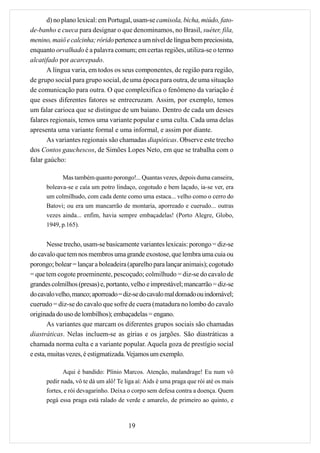 d) no plano lexical: em Portugal, usam-se camisola, bicha, miúdo, fato-
de-banho e cueca para designar o que denominamos, no Brasil, suéter, fila,
menino, maiô e calcinha; rórido pertence a um nível de língua bem preciosista,
enquanto orvalhado é a palavra comum; em certas regiões, utiliza-se o termo
alcatifado por acarcepado.
       A língua varia, em todos os seus componentes, de região para região,
de grupo social para grupo social, de uma época para outra, de uma situação
de comunicação para outra. O que complexifica o fenômeno da variação é
que esses diferentes fatores se entrecruzam. Assim, por exemplo, temos
um falar carioca que se distingue de um baiano. Dentro de cada um desses
falares regionais, temos uma variante popular e uma culta. Cada uma delas
apresenta uma variante formal e uma informal, e assim por diante.
       As variantes regionais são chamadas diapóticas. Observe este trecho
dos Contos gauchescos, de Simões Lopes Neto, em que se trabalha com o
falar gaúcho:

            Mas também quanto porongo!... Quantas vezes, depois duma canseira,
      boleava-se e caía um potro lindaço, cogotudo e bem laçado, ia-se ver, era
      um colmilhudo, com cada dente como uma estaca... velho como o cerro do
      Batovi; ou era um mancarrão de montaria, aporreado e cuerudo... outras
      vezes ainda... enfim, havia sempre embaçadelas! (Porto Alegre, Globo,
      1949, p.165).


       Nesse trecho, usam-se basicamente variantes lexicais: porongo = diz-se
do cavalo que tem nos membros uma grande exostose, que lembra uma cuia ou
porongo; bolear = lançar a boleadeira (aparelho para lançar animais); cogotudo
= que tem cogote proeminente, pescoçudo; colmilhudo = diz-se do cavalo de
grandes colmilhos (presas) e, portanto, velho e imprestável; mancarrão = diz-se
do cavalo velho, manco; aporreado = diz-se do cavalo mal domado ou indomável;
cuerudo = diz-se do cavalo que sofre de cuera (matadura no lombo do cavalo
originada do uso de lombilhos); embaçadelas = engano.
       As variantes que marcam os diferentes grupos sociais são chamadas
diastráticas. Nelas incluem-se as gírias e os jargões. São diastráticas a
chamada norma culta e a variante popular. Aquela goza de prestígio social
e esta, muitas vezes, é estigmatizada. Vejamos um exemplo.

             Aqui é bandido: Plínio Marcos. Atenção, malandrage! Eu num vô
      pedir nada, vô te dá um alô! Te liga aí: Aids é uma praga que rói até os mais
      fortes, e rói devagarinho. Deixa o corpo sem defesa contra a doença. Quem
      pegá essa praga está ralado de verde e amarelo, de primeiro ao quinto, e



                                       19
 