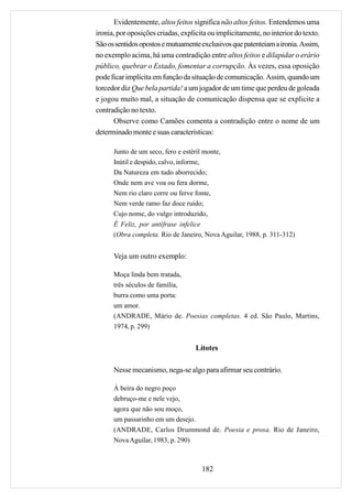 Evidentemente, altos feitos significa não altos feitos. Entendemos uma
ironia, por oposições criadas, explícita ou implicitamente, no interior do texto.
São os sentidos opostos e mutuamente exclusivos que patenteiam a ironia. Assim,
no exemplo acima, há uma contradição entre altos feitos e dilapidar o erário
público, quebrar o Estado, fomentar a corrupção. Às vezes, essa oposição
pode ficar implícita em função da situação de comunicação. Assim, quando um
torcedor diz Que bela partida! a um jogador de um time que perdeu de goleada
e jogou muito mal, a situação de comunicação dispensa que se explicite a
contradição no texto.
      Observe como Camões comenta a contradição entre o nome de um
determinado monte e suas características:

      Junto de um seco, fero e estéril monte,
      Inútil e despido, calvo, informe,
      Da Natureza em tudo aborrecido;
      Onde nem ave voa ou fera dorme,
      Nem rio claro corre ou ferve fonte,
      Nem verde ramo faz doce ruído;
      Cujo nome, do vulgo introduzido,
      É Feliz, por antífrase infelice
      (Obra completa. Rio de Janeiro, Nova Aguilar, 1988, p. 311-312)


      Veja um outro exemplo:

      Moça linda bem tratada,
      três séculos de família,
      burra como uma porta:
      um amor.
      (ANDRADE, Mário de. Poesias completas. 4 ed. São Paulo, Martins,
      1974, p. 299)


                                    Lítotes

      Nesse mecanismo, nega-se algo para afirmar seu contrário.

      À beira do negro poço
      debruço-me e nele vejo,
      agora que não sou moço,
      um passarinho em um desejo.
      (ANDRADE, Carlos Drummond de. Poesia e prosa. Rio de Janeiro,
      Nova Aguilar, 1983, p. 290)



                                      182
 