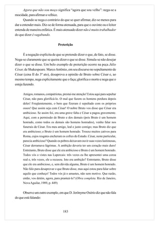 Agora que não sou moço significa “agora que sou velho”: nega-se a
mocidade, para afirmar a velhice.
       Quando se nega o contrário do que se quer afirmar, diz-se menos para
dar a entender mais. Diz-se de forma atenuada, para que o ouvinte ou o leitor
entenda de maneira enfática. É mais atenuado dizer não é muito trabalhador
do que dizer é vagabundo.

                                  Preterição

       É a negação explícita de que se pretende dizer o que, de fato, se disse.
Nega-se claramente que se queira dizer o que se disse. Simula-se não desejar
dizer o que se disse. Um belo exemplo de preterição ocorre na peça Júlio
César, de Shakespeare. Marco Antônio, em seu discurso no sepultamento de
César (cena II do 3º ato), desaprova a opinião de Bruto sobre César e, ao
mesmo tempo, nega explicitamente que o faça; glorifica o morto e nega que o
esteja fazendo.

      Amigos, romanos, compatriotas, prestai-me atenção! Estou aqui para sepultar
      César, não para glorificá-lo. O mal que fazem os homens perdura depois
      deles! Freqüentemente, o bem que fizeram é sepultado com os próprios
      ossos! Que assim seja com César! O nobre Bruto vos disse que César era
      ambicioso. Se assim foi, era uma grave falta e César a pagou gravemente.
      Aqui, com a permissão de Bruto e dos demais (pois Bruto é um homem
      honrado, como todos os demais são homens honrados), venho falar nos
      funerais de César. Era meu amigo, leal e justo comigo; mas Bruto diz que
      era ambicioso; e Bruto é um homem honrado. Trouxe muitos cativos para
      Roma, cujos resgates encheram os cofres do Estado. César, neste particular,
      parecia ambicioso? Quando os pobres deixavam ouvir suas vozes lastimosas,
      César derramava lágrimas. A ambição deveria ter um coração mais duro!
      Entretanto, Bruto disse que ele era ambicioso e Bruto é um homem honrado.
      Todos vós o vistes nas Lupercais: três vezes eu lhe apresentei uma coroa
      real e, três vezes, ele a recusou. Isto era ambição? Entretanto, Bruto disse
      que ele era ambicioso, e, sem dúvida alguma, Bruto é um homem honrado.
      Não falo para desaprovar o que Bruto disse, mas aqui estou para falar sobre
      aquilo que conheço! Todos vós já o amastes, não sem motivo. Que razão,
      então, vos detém, agora, para pranteá-lo? (Obra completa. Rio de Janeiro,
      Nova Aguilar, 1989, p. 449)


      Observe um outro exemplo, em que D. Jerônymo Osório diz que não fala
do que está falando:



                                      183
 