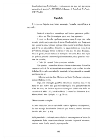 do eufemismo (ou flexibilização e realinhamento são algo mais que meros
     aumentos de preços?). (MARTINS, Eduardo. O Estado de S. Paulo.
     1º/1/1995, B5)


                                 Hipérbole

      É o exagero daquilo que é mais atenuado. Com ela, intensifica-se a
expressão.

            Então, de peito aberto, mandei que José Mateus apertasse o gatilho:
            – Atira, seu filho de uma égua, que a peça é de segurança.
            O povo, em derredor espalhou a perna no medo de pegar bala vadia
     e muito sujeito correu para trás de porta. O enfezadinho, sem força nem
     para segurar a arma, veio cair junto da minha montaria ajoelhado. Contou
     que devia uns adiantados a Cicarino e o aguardenteiro, de cima dessa
     prevalência, ameaçou trancar os restos de seus dias no fundo da cadeia.
     Visse eu que ele possuía ninhada de moleques e não sabia, desde mês, o que
     era gosto de gordura. E mostrou o peitinho afundado, onde aparecia o reco-
     reco das costelas:
            – Tenha dó, coronel. Tenha pena deste sofredor.
            Não agüentei – e caso José Mateus relatasse nova remessa de miséria
     eu era Azeredo de dar ao necessitado a camisa do corpo e toda a pecúnia
     do bolso. De coração compadecido, mas ainda em berro autoritário, mandei
     que ficasse de pé:
            – Não sou santo de altar, São Jorge ou Santo Onofre, para ninguém
     cair ajoelhado na poeira.
            Digo, sem ostentação, que Deus não cresceu o neto de meu avô na
     beira dos dois metros para que ele desperdiçasse essa grandeza toda em
     raiva de anão, em ódio de sujeito nascido para caber num dedal de
     costureira. (CARVALHO, José Cândido de. O coronel e o lobisomem. 8 ed.
     Rio de Janeiro, José Olympio, 1971, p. 23-24).


     Observe outros exemplos:

     a) Outra vez aquele frio de lobisomem varreu o espinhaço da campeirada,
     de fazer sossego de cemitério. Uma raiz que brotasse, vinha à tona seu
     barulho. (Id., ibid., p. 45)


     b) Lá perambulei a tarde toda, em conferência sem-vergonhista. Contou ele
     na ponta dos dedos os rabos-de-saia que lustraram os paus de sua cama,
     tantos e tantos de não ter cabeça para guardar:



                                    186
 