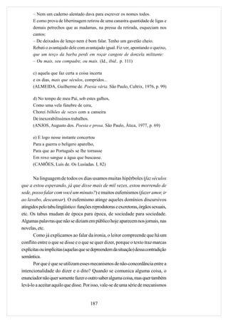 – Nem um caderno alentado dava para escrever os nomes todos.
      E como prova de libertinagem retirou de uma canastra quantidade de ligas e
      demais petrechos que as madamas, na pressa da retirada, esqueciam nos
      cantos:
      – De deixados de lenço nem é bom falar. Tenho um gavetão cheio.
      Rebati o avantajado dele com avantajado igual. Fiz ver, apontando o queixo,
      que um terço da barba perdi em roçar cangote de donzela militante:
      – Ou mais, seu compadre, ou mais. (Id., ibid., p. 111)

      c) aquela que faz certa a coisa incerta
      e os dias, mais que séculos, compridos...
      (ALMEIDA, Guilherme de. Poesia vária. São Paulo, Cultrix, 1976, p. 99)

      d) No tempo de meu Pai, sob estes galhos,
      Como uma vela fúnebre de cera,
      Chorei bilhões de vezes com a canseira
      De inexorabilíssimos trabalhos.
      (ANJOS, Augusto dos. Poesia e prosa. São Paulo, Ática, 1977, p. 69)

      e) E logo nesse instante concertou
      Para a guerra o belígero aparelho,
      Para que ao Português se lhe tornasse
      Em roxo sangue a água que buscasse.
      (CAMÕES, Luís de. Os Lusíadas. I, 82)


       Na linguagem de todos os dias usamos muitas hipérboles (faz séculos
que a estou esperando, já que disse mais de mil vezes, estou morrendo de
sede, posso falar com você um minuto?) e muitos eufemismos (fazer amor, ir
ao lavabo, descansar). O eufemismo atinge aqueles domínios discursivos
atingidos pelo tabu lingüístico: funções reprodutoras e excretoras, órgãos sexuais,
etc. Os tabus mudam de época para época, de sociedade para sociedade.
Algumas palavras que não se diziam em público hoje aparecem nos jornais, nas
novelas, etc.
       Como já explicamos ao falar da ironia, o leitor compreende que há um
conflito entre o que se disse e o que se quer dizer, porque o texto traz marcas
explícitas ou implícitas (aquelas que se depreendem da situação) dessa contradição
semântica.
       Por que é que se utilizam esses mecanismos de não-concordância entre a
intencionalidade do dizer e o dito? Quando se comunica alguma coisa, o
enunciador não quer somente fazer o outro saber alguma coisa, mas quer também
levá-lo a aceitar aquilo que disse. Por isso, vale-se de uma série de mecanismos


                                       187
 