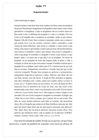 Lição 17

                               Argumentação


      Leia o texto que se segue:

      Será porventura o não fazer fruto hoje a palavra de Deus, pela circunstância
      da pessoa? Será porque antigamente os pregadores eram santos, eram varões
      apostólicos e exemplares, e hoje os pregadores são eu e outros como eu?
      Boa razão é esta. A definição do pregador é a vida e o exemplo. Por isso
      Cristo no Evangelho não o comparou ao semeador, senão ao que semeia.
      Reparai. Não diz Cristo: Saiu a semear o semeador, senão, saiu a semear o
      que semeia: Ecce exiit qui seminat, seminare. Entre o semeador e o que
      semeia há muita diferença: uma cousa é o soldado, e outra cousa o que
      peleja; uma cousa é o governador, e outra o que governa. Da mesma maneira,
      uma cousa é o semeador, e outra o que semeia; uma cousa é o pregador, e
      outra o que prega. O semeador e o pregador é nome; o que semeia e o que
      prega é ação; e as ações são as que dão o ser ao pregador. Ter nome de
      pregador, ou ser pregador de nome não importa nada; as ações, a vida, o
      exemplo, as obras são as que convertem o mundo. O melhor conceito que o
      pregador leva ao púlpito, qual cuidais que é? É o conceito que de sua vida
      têm os ouvintes. Antigamente convertia-se o mundo, hoje por que se não
      converte ninguém? Porque hoje pregam-se palavras e pensamentos,
      antigamente pregavam-se palavras e obras. Palavras sem obras são tiro
      sem bala; atroam, mas não ferem. A funda de Davi derrubou ao gigante,
      mas não o derrubou com o estalo, senão com a pedra: Infixus est lapis in
      fronte ejus (= A pedra entrou em sua fronte). As vozes da harpa de Davi
      lançavam fora os demônios do corpo de Saul, mas não eram vozes
      pronunciadas com a boca, eram vozes formadas com a mão: David tollebat
      citharam, et percutiebat manu sua (= Davi pegava a cítara e tangia-a com
      sua mão). Por isso Cristo comparou o pregador ao semeador. O pregar, que
      é falar, faz-se com a boca; o pregar, que é semear, faz-se com a mão. Para
      falar ao vento, bastam palavras; para falar ao coração, são necessárias
      obras. Diz o Evangelho que a palavra de Deus frutificou cento por um. Que
      quer isto dizer? Quer dizer que de uma palavra nasceram cem palavras?
      Não. Quer dizer que de poucas palavras nasceram muitas obras. Pois
      palavras que frutificam obras, vede se podem ser só palavras! (VIEIRA,
      Antônio. Sermões. Porto, Lello, 1959, vol. I, t. 1, p. 14-15)

     Esse texto foi extraído do célebre Sermão da sexagésima, em que Vieira
desenvolve, a partir da parábola do semeador, uma teoria da eficácia da


                                      189
 
