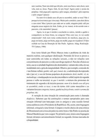 sem vaselina. Num tem dotô que dê jeito, nem reza brava, nem choro, nem
      vela, nem ai, Jesus. Pegou Aids, foi pro brejo! Agora sente o aroma da
      perpétua: Aids pega pelo esperma e pelo sangue, entendeu?, pelo esperma
      e pelo sangue! (pausa)
             Eu num tô te dando esse alô pra te assombrá, então se toca! Não é
      porque tu tá na tranca que virou anjo. Muito pelo contrário, cana dura deixa
      o cara ruim! Mas é preciso que cada um se cuide, ninguém pode valê pra
      ninguém nesse negócio de Aids. Então, já viu: transá, só de acordo com o
      parceiro, e de camisinha! (pausa)
             Agora, tu aí que é metido a esculachá os outros, metido a ganhá o
      companheiro na força bruta, na congesta! Pára com isso, tu vai acabá
      empesteado! Aids num toma conhecimento de macheza, pega pra cá,
      pega em home, pega em bicha, pega em mulhé, pega em roçadeira! (Vídeo
      exibido na Casa de Detenção de São Paulo. Agência: Adag; Realização:
      TV Cultura, 1988)


       Esse texto falado por Plínio Marcos trata o problema da Aids de
maneira realista, sem qualquer idealização. Pretende ele levar os presos a
usar camisinha em todas as relações sexuais, a não ter relações sem
consentimento do parceiro e a não usar droga injetável. Para dar eficácia ao
texto, usa-se a variedade lingüística dos destinatários: variante não-culta, em sua
modalidade oral, e gíria da marginalidade. Observe, por exemplo, a omissão do
r nas formas verbais: ganhá, valê, qué, transá, etc.; a substituição da expressão
não é por né; o uso de formas populares de pronúncia: dotô, mulhé, vô, tá,
malandrage; a inadequação no uso da concordância verbal (sujeito de segunda
pessoa e verbo na terceira): tu que é metido; a mistura dos pronomes de
tratamento de segunda e de terceira pessoas: num tô te dando esse alô pra
te assombrá, então se toca; o uso do termo Aids como masculino e as
variantes lexicais congesta, tranca, ganhá na força bruta, sentir o aroma da
perpétua, etc.
       A variação de uma situação de comunicação para outra é chamada
diafásica. Sabemos que há construções e termos apropriados para uma
situação informal (um bate-papo com os amigos) e uma ocasião formal
(uma audiência com o Presidente da República). Há, assim, uma linguagem
informal, coloquial e uma formal. Compare o trecho abaixo de uma crônica
de Drummond com a troca de palavras entre Irene e São Pedro no poema de
Manuel Bandeira que vem a seguir. No primeiro caso, temos uma linguagem
formal, diríamos caricaturalmente formal; no segundo, formas marcadas de
coloquialidade:



                                        20
 