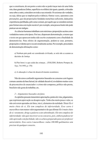 que o constituem; de um ponto a outro não se pode traçar mais de uma linha
reta; duas grandezas (linhas, superfícies ou sólidos) são iguais, quando, colocadas
uma sobre a outra, coincidem em toda a sua extensão. Os axiomas são verdades,
ou seja, idéias que se impõem pela evidência. Outras vezes, operamos com
presunções, que são proposições fundadas numa base suficiente, dada pelas
experiências partilhadas, pelo senso comum, por aquilo que se considera normal,
para formar uma convicção razoável: por exemplo, uma pessoa ilustre não pode
praticar um ato indigno.
       As ciências humanas trabalham com máximas e proposições aceitas como
verdadeiras numa certa época. Por isso, dispensam demonstração, a menos que
o texto em que aparecem tenha sido escrito exatamente com a finalidade de
demonstrá-las. Para efeitos de argumentação, podem-se usar, portanto,
proposições evidentes por si ou universalmente aceitas. Por exemplo, prescindem
de demonstração afirmações como:

      a) Nenhum país pode ser considerado civilizado, se nele não se acatam as
      decisões de Justiça.


      b) País bom é o que cuida das crianças... (TOLEDO, Roberto Pompeu de.
      Veja, 7/6/1995, p. 170)


      c) A educação é a base do desenvolvimento econômico.


       Não devemos confundir argumentos baseados no consenso com lugares
comuns carentes de base factual, de validade discutível, reveladores muitas vezes
de preconceitos do enunciador: o crime não compensa, político não presta,
brasileiro não gosta de trabalhar, etc.

       2 – Argumentos baseados em fatos.
       As opiniões pessoais transmitem apreciações, pontos de vista, julgamentos,
que exprimem aprovação ou desaprovação. Terão elas muito pouco valor, se
não estiverem apoiadas em fatos, isto é, elementos da realidade. Dizer Ele é
muito cheio de si, Ele tem complexo de inferioridade, Esse carro é
maravilhoso tem menos valor argumentativo do que afirmar Ele é muito cheio
de si: raramente, dirige a palavra a um subordinado; Ele tem complexo de
inferioridade: não quis inscrever-se no concurso, pois, embora pudesse ter
sido aprovado com facilidade, não se achava preparado para ser professor
universitário; Esse carro é maravilhoso: rodou 100.000 quilômetros sem
precisar de qualquer conserto.


                                       195
 