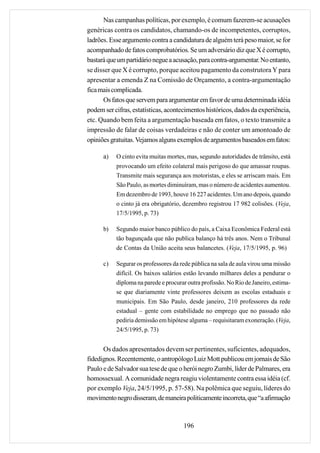 Nas campanhas políticas, por exemplo, é comum fazerem-se acusações
genéricas contra os candidatos, chamando-os de incompetentes, corruptos,
ladrões. Esse argumento contra a candidatura de alguém terá peso maior, se for
acompanhado de fatos comprobatórios. Se um adversário diz que X é corrupto,
bastará que um partidário negue a acusação, para contra-argumentar. No entanto,
se disser que X é corrupto, porque aceitou pagamento da construtora Y para
apresentar a emenda Z na Comissão de Orçamento, a contra-argumentação
fica mais complicada.
      Os fatos que servem para argumentar em favor de uma determinada idéia
podem ser cifras, estatísticas, acontecimentos históricos, dados da experiência,
etc. Quando bem feita a argumentação baseada em fatos, o texto transmite a
impressão de falar de coisas verdadeiras e não de conter um amontoado de
opiniões gratuitas. Vejamos alguns exemplos de argumentos baseados em fatos:

      a)   O cinto evita muitas mortes, mas, segundo autoridades de trânsito, está
           provocando um efeito colateral mais perigoso do que amassar roupas.
           Transmite mais segurança aos motoristas, e eles se arriscam mais. Em
           São Paulo, as mortes diminuíram, mas o número de acidentes aumentou.
           Em dezembro de 1993, houve 16 227 acidentes. Um ano depois, quando
           o cinto já era obrigatório, dezembro registrou 17 982 colisões. (Veja,
           17/5/1995, p. 73)

      b)   Segundo maior banco público do país, a Caixa Econômica Federal está
           tão bagunçada que não publica balanço há três anos. Nem o Tribunal
           de Contas da União aceita seus balancetes. (Veja, 17/5/1995, p. 96)

      c)   Segurar os professores da rede pública na sala de aula virou uma missão
           difícil. Os baixos salários estão levando milhares deles a pendurar o
           diploma na parede e procurar outra profissão. No Rio de Janeiro, estima-
           se que diariamente vinte professores deixem as escolas estaduais e
           municipais. Em São Paulo, desde janeiro, 210 professores da rede
           estadual – gente com estabilidade no emprego que no passado não
           pediria demissão em hipótese alguma – requisitaram exoneração. (Veja,
           24/5/1995, p. 73)


      Os dados apresentados devem ser pertinentes, suficientes, adequados,
fidedignos. Recentemente, o antropólogo Luiz Mott publicou em jornais de São
Paulo e de Salvador sua tese de que o herói negro Zumbi, líder de Palmares, era
homossexual. A comunidade negra reagiu violentamente contra essa idéia (cf.
por exemplo Veja, 24/5/1995, p. 57-58). Na polêmica que seguiu, líderes do
movimento negro disseram, de maneira politicamente incorreta, que “a afirmação



                                      196
 