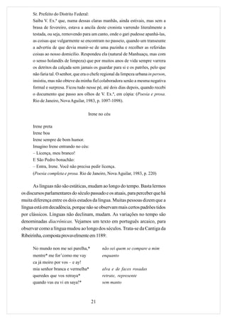 Sr. Prefeito do Distrito Federal:
      Saiba V. Ex.ª que, numa dessas claras manhãs, ainda estivais, mas sem a
      brasa de fevereiro, estava a ancila deste cronista varrendo literalmente a
      testada, ou seja, removendo para um canto, onde o gari pudesse apanhá-las,
      as coisas que vulgarmente se encontram no passeio, quando um transeunte
      a advertiu de que devia munir-se de uma pazinha e recolher as referidas
      coisas ao nosso domicílio. Respondeu ela (natural de Manhuaçu, mas com
      o senso holandês de limpeza) que por muitos anos de vida sempre varrera
      os detritos da calçada sem jamais os guardar para si e os patrões, pelo que
      não faria tal. O senhor, que era o chefe regional da limpeza urbana in person,
      insistiu, mas não obteve da minha fiel colaboradora senão a mesma negativa
      formal e surpresa. Ficou tudo nesse pé, até dois dias depois, quando recebi
      o documento que passo aos olhos de V. Ex.ª, em cópia: (Poesia e prosa.
      Rio de Janeiro, Nova Aguilar, 1983, p. 1097-1098).

                                      Irene no céu

      Irene preta
      Irene boa
      Irene sempre de bom humor.
      Imagino Irene entrando no céu:
      – Licença, meu branco!
      E São Pedro bonachão:
      – Entra, Irene. Você não precisa pedir licença.
      (Poesia completa e prosa. Rio de Janeiro, Nova Aguilar, 1983, p. 220)

      As línguas não são estáticas, mudam ao longo do tempo. Basta lermos
os discursos parlamentares do século passado e os atuais, para perceber que há
muita diferença entre os dois estados da língua. Muitas pessoas dizem que a
língua está em decadência, porque não se observam mais certos padrões tidos
por clássicos. Línguas não declinam, mudam. As variações no tempo são
denominadas diacrônicas. Vejamos um texto em português arcaico, para
observar como a língua mudou ao longo dos séculos. Trata-se da Cantiga da
Ribeirinha, composta provavelmente em 1189:

      No mundo non me sei parelha,*           não sei quem se compare a mim
      mentre* me for’como me vay              enquanto
      ca já moiro por vos – e ay!
      mia senhor branca e vermelha*           alva e de faces rosadas
      queredes que vos retraya*               retrate, represente
      quando vus eu vi en saya!*              sem manto



                                        21
 