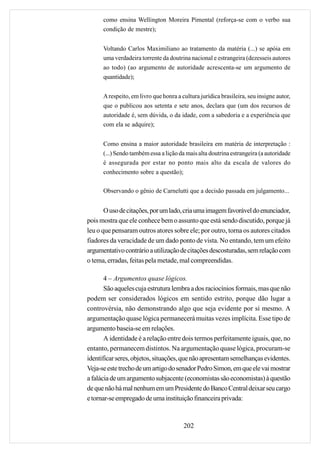 como ensina Wellington Moreira Pimental (reforça-se com o verbo sua
      condição de mestre);


      Voltando Carlos Maximiliano ao tratamento da matéria (...) se apóia em
      uma verdadeira torrente da doutrina nacional e estrangeira (dezesseis autores
      ao todo) (ao argumento de autoridade acrescenta-se um argumento de
      quantidade);


      A respeito, em livro que honra a cultura jurídica brasileira, seu insigne autor,
      que o publicou aos setenta e sete anos, declara que (um dos recursos de
      autoridade é, sem dúvida, o da idade, com a sabedoria e a experiência que
      com ela se adquire);


      Como ensina a maior autoridade brasileira em matéria de interpretação :
      (...) Sendo também essa a lição da mais alta doutrina estrangeira (a autoridade
      é assegurada por estar no ponto mais alto da escala de valores do
      conhecimento sobre a questão);

      Observando o gênio de Carnelutti que a decisão passada em julgamento...


       O uso de citações, por um lado, cria uma imagem favorável do enunciador,
pois mostra que ele conhece bem o assunto que está sendo discutido, porque já
leu o que pensaram outros atores sobre ele; por outro, torna os autores citados
fiadores da veracidade de um dado ponto de vista. No entando, tem um efeito
argumentativo contrário a utilização de citações descosturadas, sem relação com
o tema, erradas, feitas pela metade, mal compreendidas.

       4 – Argumentos quase lógicos.
       São aqueles cuja estrutura lembra a dos raciocínios formais, mas que não
podem ser considerados lógicos em sentido estrito, porque dão lugar a
controvérsia, não demonstrando algo que seja evidente por si mesmo. A
argumentação quase lógica permanecerá muitas vezes implícita. Esse tipo de
argumento baseia-se em relações.
       A identidade é a relação entre dois termos perfeitamente iguais, que, no
entanto, permanecem distintos. Na argumentação quase lógica, procuram-se
identificar seres, objetos, situações, que não apresentam semelhanças evidentes.
Veja-se este trecho de um artigo do senador Pedro Simon, em que ele vai mostrar
a falácia de um argumento subjacente (economistas são economistas) à questão
de que não há mal nenhum em um Presidente do Banco Central deixar seu cargo
e tornar-se empregado de uma instituição financeira privada:


                                        202
 