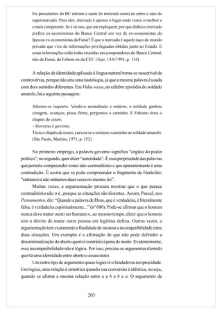 Ex-presidentes do BC entram e saem do mercado como eu entro e saio do
      supermercado. Para eles, mercado é apenas o lugar onde vence o melhor e
      o mais competente. Se é só isso, que me expliquem: por que diabos o mercado
      prefere ex-economistas do Banco Central em vez de ex-economistas do
      Ipea ou ex-economistas da Funai? É que o mercado é aquele naco do mundo
      privado que vive de informações privilegiadas obtidas junto ao Estado. E
      essas informações estão todas reunidas em computadores do Banco Central,
      não da Funai, da Febem ou da CEF. (Veja, 14/6/1995, p. 134)


      A relação de identidade aplicada à língua natural torna-se suscetível de
controvérsia, porque não cria uma tautologia, já que a mesma palavra é usada
com dois sentidos diferentes. Em Vidas secas, no célebre episódio do soldado
amarelo, há a seguinte passagem:

      Afastou-se inquieto. Vendo-o acanalhado e ordeiro, o soldado ganhou
      coragem, avançou, pisou firme, perguntou o caminho. E Fabiano tirou o
      chapéu de couro.
      – Governo é governo.
      Tirou o chapéu de couro, curvou-se e ensinou o caminho ao soldado amarelo.
      (São Paulo, Martins, 1971, p. 152)

       No primeiro emprego, a palavra governo significa “órgãos do poder
político”; no segundo, quer dizer “autoridade”. É essa propriedade das palavras
que permite compreender como não-contraditório o que aparentemente é uma
contradição. É assim que se pode compreender o fragmento de Heráclito:
“entramos e não entramos duas vezes no mesmo rio”.
       Muitas vezes, a argumentação procura mostrar que o que parece
contraditório não o é , porque as situações são distintas. Assim, Pascal, nos
Pensamentos, diz: “Quando a palavra de Deus, que é verdadeira, é literalmente
falsa, é verdadeira espiritualmente...” (nº 680). Pode-se afirmar que o homem
nunca deve matar outro ser humano e, ao mesmo tempo, dizer que o homem
tem o direito de matar outra pessoa em legítima defesa. Outras vezes, a
argumentação tem exatamente a finalidade de mostrar a incompatibilidade entre
duas situações. Um exemplo é a afirmação de que não pode defender a
descriminalização do aborto quem é contrário à pena de morte. Evidentemente,
essa incompatibilidade não é lógica. Por isso, precisa-se argumentar dizendo
que há uma identidade entre aborto e assassinato.
       Um outro tipo de argumento quase lógico é o fundado na reciprocidade.
Em lógica, uma relação é simétrica quando sua conversão é idêntica, ou seja,
quando se afirma a mesma relação entre a e b e b e a. O argumento de


                                      203
 