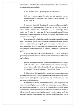 reciprocidade considera idênticos para um determinado efeito antecedente e
conseqüente da mesma relação.

      a) Não faças aos outros o que não queres que te façam a ti;

      b) Se não é vergonhoso para vós vender, não será vergonhoso para nós
      comprar.(Aristóteles. Rhétorique. Paris, Librairie Générale Française, 1991,
      p. 267, II, 1397a)


       O argumento de transitividade é aquele em que se estabelecem relações
transitivas. Em lógica, a transitividade é a propriedade de uma relação tal que, se
existe entre A e B e entre B e C, existe entre A e C: se A é maior que B e B é
maior que C, então A é maior que C. Na argumentação quase lógica, a
transitividade é possível, mas não necessária. Por exemplo: “Os amigos de meus
amigos são meus amigos”.
       Os argumentos de inclusão fazem apelo às relações matemáticas entre o
todo e suas partes. Assim, passa-se da relação matemática de que o todo é
maior do que cada uma de suas partes para a tese de que o todo vale mais do
que cada uma das partes, de que aquilo que vale para o todo vale para a parte,
de que aquilo que não é permitido ao todo não é permitido a nenhuma das
partes.
       A concepção de que o todo é igual à soma das partes serve de fundamento
para os argumentos de partição. Observe este exemplo retirado da Retórica,
de Aristóteles:

      Se todos os homens fazem o mal por três motivos (por causa disso, daquilo
      ou daquilo outro) e, como pelas duas primeiras razões era impossível que o
      tivesse feito, os adversários não duvidam de que terá sido pela terceira.
      (Paris, Librairie Générale Française, 1991, p. 272, II, 1398a)

      O objetivo desse tipo de raciocínio é mostrar que somente certas causas
podem produzir um efeito e que, portanto, se se excluem determinadas causas,
as que restam são responsáveis pelo efeito e que, se todas as causas estão
excluídas, o efeito não ocorre.
      O argumento por divisão está na base do dilema, forma de argumento em
que se examinam hipóteses, para concluir que, qualquer que seja a escolhida, se
chega ao mesmo resultado. Um exemplo: Os livros da biblioteca de Alexandria
contêm ou não contêm a mesma coisa que o Alcorão. Se contêm, são inúteis. Se
não contêm, são maus. Logo, em qualquer caso, é preciso queimá-los. Outro
exemplo: Se você se casar, desposará uma mulher bonita ou uma mulher feia. Se


                                       204
 