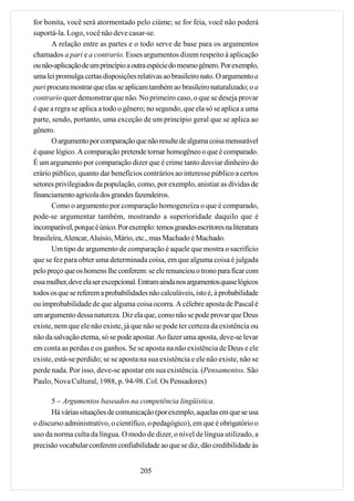 for bonita, você será atormentado pelo ciúme; se for feia, você não poderá
suportá-la. Logo, você não deve casar-se.
       A relação entre as partes e o todo serve de base para os argumentos
chamados a pari e a contrario. Esses argumentos dizem respeito à aplicação
ou não-aplicação de um princípio a outra espécie do mesmo gênero. Por exemplo,
uma lei promulga certas disposições relativas ao brasileiro nato. O argumento a
pari procura mostrar que elas se aplicam também ao brasileiro naturalizado; o a
contrario quer demonstrar que não. No primeiro caso, o que se deseja provar
é que a regra se aplica a todo o gênero; no segundo, que ela só se aplica a uma
parte, sendo, portanto, uma exceção de um princípio geral que se aplica ao
gênero.
       O argumento por comparação que não resulte de alguma coisa mensurável
é quase lógico. A comparação pretende tornar homogêneo o que é comparado.
É um argumento por comparação dizer que é crime tanto desviar dinheiro do
erário público, quanto dar benefícios contrários ao interesse público a certos
setores privilegiados da população, como, por exemplo, anistiar as dívidas de
financiamento agrícola dos grandes fazendeiros.
       Como o argumento por comparação homogeneíza o que é comparado,
pode-se argumentar também, mostrando a superioridade daquilo que é
incomparável, porque é único. Por exemplo: temos grandes escritores na literatura
brasileira, Alencar, Aluísio, Mário, etc., mas Machado é Machado.
       Um tipo de argumento de comparação é aquele que mostra o sacrifício
que se fez para obter uma determinada coisa, em que alguma coisa é julgada
pelo preço que os homens lhe conferem: se ele renunciou o trono para ficar com
essa mulher, deve ela ser excepcional. Entram ainda nos argumentos quase lógicos
todos os que se referem a probabilidades não calculáveis, isto é, à probabilidade
ou improbabilidade de que alguma coisa ocorra. A célebre aposta de Pascal é
um argumento dessa natureza. Diz ela que, como não se pode provar que Deus
existe, nem que ele não existe, já que não se pode ter certeza da existência ou
não da salvação eterna, só se pode apostar. Ao fazer uma aposta, deve-se levar
em conta as perdas e os ganhos. Se se aposta na não existência de Deus e ele
existe, está-se perdido; se se aposta na sua existência e ele não existe, não se
perde nada. Por isso, deve-se apostar em sua existência. (Pensamentos. São
Paulo, Nova Cultural, 1988, p. 94-98. Col. Os Pensadores)

      5 – Argumentos baseados na competência lingüística.
      Há várias situações de comunicação (por exemplo, aquelas em que se usa
o discurso administrativo, o científico, o pedagógico), em que é obrigatório o
uso da norma culta da língua. O modo de dizer, o nível de língua utilizado, a
precisão vocabular conferem confiabilidade ao que se diz, dão credibilidade às


                                      205
 