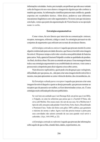 informações veiculadas. Assim, por exemplo, um professor que não usa a variante
culta da língua cria nos seus alunos a imagem de alguém que não conhece a
matéria que ensina. As informações científicas parecem mais confiáveis, quando
expostas em vocabulário técnico. Além disso, podem-se usar diferentes
mecanismos lingüísticos com valor argumentativo. No texto com que iniciamos
esta lição, vemos que parte da argumentação de Vieira baseia-se na oposição
nome vs verbo.

                         Estratégias argumentativas

      Como vimos, há seis fatores que intervêm na comunicação: emissor,
receptor, mensagem, referente, código e canal. As estratégias persuasivas são
conjuntos de argumentos que enfocam um ou mais de um desses fatores.

      a) Estratégia centrada no emissor é aquela que procura mostrá-lo como
alguém credenciado para um dado discurso, que busca criar dele uma imagem
favorável. Há pouco tempo a televisão veiculou uma publicidade de baterias
para carros. Nela, aparecia Emerson Fittipaldi a exaltar as qualidades do produto.
Ao final, ele dizia a frase: De carro eu entendo um pouco. Essa mensagem baseia
toda a sua estratégia argumentativa na credibilidade do emissor, visto como a
pessoa mais competente para dizer alguma coisa sobre carros.
      Num discurso suplicatório, quem pede cita desgraças que o atingiram,
dificuldades por que passa, etc., não para criar uma imagem desfavorável de si
mesmo, mas para apresentar-se como vítima do destino, das circunstâncias, etc.

       b) Estratégia voltada para o receptor é aquela que procura criar uma
imagem favorável daquele a quem se deseja persuadir; que procura mostrar ao
receptor que ele passará a ser melhor, se fizer determinadas coisas, etc. É uma
estratégia muito utilizada pelo discurso publicitário.

      Se você tem um cunhado que é um Durango Kid, um primo que é um Billy,
      o Folgado, ou uma tia solteirona que pensa que é a Scarlett O’Hara, não
      sirva café Melitta. Eles nunca mais vão sair da sua casa. Só a Melitta tem 5
      tipos de café, uma para cada paladar: Extra Forte, Forte, Suave, Descafeinado
      e Premium Class. Todos são feitos com grãos 100% arábica, que garantem
      o máximo de aroma e sabor. Agora você não precisa trancar a porta para
      seus convidados não saírem correndo da sua casa quando você servir o
      cafezinho. (Veja, 14/6/1995, p. 22)

      c) Estratégia centrada no referente é aquela que procura dar informações
sobre aquilo de que se fala, citando fatos, dados, experimentos, etc.


                                       206
 