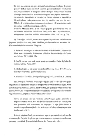 Há cem anos, nascia um carro popular bem diferente, resultado do sonho
      pioneiro de Karl Bentz e Gottlieb Daimler, que separadamente conduziram
      suas pesquisas na área do transporte coletivo. Surgia o ônibus, que no decorrer
      do tempo transformou-se no meio de transporte mais popular no mundo.
      No dia-a-dia das cidades e estradas, os ônibus urbanos e rodoviários
      Mercedes-Benz estão presentes na hora do trabalho e na hora do lazer.
      Milhões de pessoas viajam, conhecem novos lugares e divertem-se por meio
      do ônibus, com toda segurança e conforto.
      O ônibus Mercedes-Benz é um veículo popular que incorpora itens só
      encontrados em carros sofisticados como: freio ABS, ar-condicionado,
      videocassete, toca-fitas, toalete e até motorista. (Veja, 14/6/1995, p. 25)

      d) Estratégia voltada para a mensagem é aquela que trabalha com
jogos de sentido e de sons, com combinações inusitadas de palavras, etc.
Um enunciado bem construído fala por si.

      1. Feliz ano novo e pás na terra aos homens de boa vontade.(Sugestão de
      leitor para a Campanha de Combate à Miséria. Joelmir Beting. O Estado
      de S. Paulo, 30/12/1994, B2)

      2. Desfile em que você pode passar a mão nos modelos.(Cartaz do Salão do
      Automóvel, São Paulo, 1995)

      3. São Paulo pára se não entrar nos trilhos.(Shopping News, 2/4/1995, p. 1,
      manchete referente à questão ferroviária)

      4. Trânsito de São Paulo. Trem jeito.(Shopping News, 30/4/1995, p. 1, idem)

       e) Estratégia centrada no código é aquela que se vale de oposições
lingüísticas, de significados antigos de uma palavra, de virtualidades da língua. Num
editorial de O Estado de S. Paulo, de 18/4/1995, em que se discute a questão da
escola pública, há o seguinte argumento, baseado na oposição transitoriedade
vs permanência, expressa pelos verbos estar vs ser:

      Talvez um estudo sério da Fundação Carlos Chagas ajude a encontrar a
      resposta: em São Paulo, 47% dos professores consideram que a saída para
      seus problemas está na mudança de emprego. Ou seja, praticamente a
      metade dos professores já não são professores. Estão professores por falta
      de alternativa (A 3).

      f) A estratégia voltada para o canal é aquela que valoriza o veículo da
comunicação. É muito freqüente que o senso comum considere o canal como
prova de veracidade de uma dada informação: Deu na televisão...


                                        207
 
