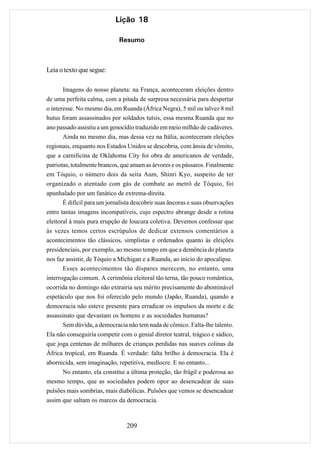 Lição 18

                             Resumo



Leia o texto que segue:

       Imagens do nosso planeta: na França, aconteceram eleições dentro
de uma perfeita calma, com a pitada de surpresa necessária para despertar
o interesse. No mesmo dia, em Ruanda (África Negra), 5 mil ou talvez 8 mil
hutus foram assassinados por soldados tutsis, essa mesma Ruanda que no
ano passado assistiu a um genocídio traduzido em meio milhão de cadáveres.
       Ainda no mesmo dia, mas dessa vez na Itália, aconteceram eleições
regionais, enquanto nos Estados Unidos se descobria, com ânsia de vômito,
que a carnificina de Oklahoma City foi obra de americanos de verdade,
patriotas, totalmente brancos, que amam as árvores e os pássaros. Finalmente
em Tóquio, o número dois da seita Aum, Shinri Kyo, suspeito de ter
organizado o atentado com gás de combate ao metrô de Tóquio, foi
apunhalado por um fanático de extrema-direita.
       É difícil para um jornalista descobrir suas âncoras e suas observações
entre tantas imagens incompatíveis, cujo espectro abrange desde a rotina
eleitoral à mais pura erupção de loucura coletiva. Devemos confessar que
às vezes temos certos escrúpulos de dedicar extensos comentários a
acontecimentos tão clássicos, simplistas e ordenados quanto às eleições
presidenciais, por exemplo, ao mesmo tempo em que a demência do planeta
nos faz assistir, de Tóquio a Michigan e a Ruanda, ao início do apocalipse.
       Esses acontecimentos tão díspares merecem, no entanto, uma
interrogação comum. A cerimônia eleitoral tão terna, tão pouco romântica,
ocorrida no domingo não extrairia seu mérito precisamente do abominável
espetáculo que nos foi oferecido pelo mundo (Japão, Ruanda), quando a
democracia não esteve presente para erradicar os impulsos da morte e de
assassinato que devastam os homens e as sociedades humanas?
       Sem dúvida, a democracia não tem nada de cômico. Falta-lhe talento.
Ela não conseguiria competir com o genial diretor teatral, trágico e sádico,
que joga centenas de milhares de crianças perdidas nas suaves colinas da
África tropical, em Ruanda. É verdade: falta brilho à democracia. Ela é
aborrecida, sem imaginação, repetitiva, medíocre. E no entanto...
       No entanto, ela constitui a última proteção, tão frágil e poderosa ao
mesmo tempo, que as sociedades podem opor ao desencadear de suas
pulsões mais sombrias, mais diabólicas. Pulsões que vemos se desencadear
assim que saltam os marcos da democracia.



                                 209
 