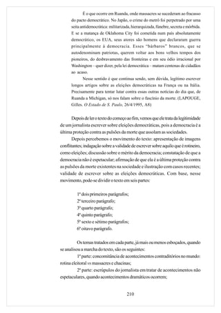 É o que ocorre em Ruanda, onde massacres se sucederam ao fracasso
      do pacto democrático. No Japão, o crime do metrô foi perpetrado por uma
      seita antidemocrática: militarizada, hierarquizada, fúnebre, secreta e mórbida.
      E se a matança de Oklahoma City foi cometida num país absolutamente
      democrático, os EUA, seus atores são homens que declararam guerra
      principalmente à democracia. Esses “bárbaros” brancos, que se
      autodenominam patriotas, querem voltar aos bons velhos tempos dos
      pioneiros, do desbravamento das fronteiras e em seu ódio irracional por
      Washington – quer dizer, pela lei democrática – matam centenas de cidadãos
      ao acaso.
             Nesse sentido é que continua sendo, sem dúvida, legítimo escrever
      longos artigos sobre as eleições democráticas na França ou na Itália.
      Precisamente para tentar lutar contra essas outras notícias do dia que, de
      Ruanda a Michigan, só nos falam sobre o fascínio da morte. (LAPOUGE,
      Gilles. O Estado de S. Paulo, 26/4/1995, A8)


       Depois de ler o texto do começo ao fim, vemos que ele trata da legitimidade
de um jornalista escrever sobre eleições democráticas, pois a democracia é a
última proteção contra as pulsões da morte que assolam as sociedades.
       Depois percebemos o movimento do texto: apresentação de imagens
conflitantes; indagação sobre a validade de escrever sobre aquilo que é rotineiro,
como eleições; discussão sobre o mérito da democracia; constatação de que a
democracia não é espetacular; afirmação de que ela é a última proteção contra
as pulsões da morte existentes na sociedade e ilustração com casos recentes;
validade de escrever sobre as eleições democráticas. Com base, nesse
movimento, pode-se dividir o texto em seis partes:

         1ª dois primeiros parágrafos;
         2ª terceiro parágrafo;
         3ª quarto parágrafo;
         4ª quinto parágrafo;
         5ª sexto e sétimo parágrafos;
         6ª oitavo parágrafo.

          Os temas tratados em cada parte, já mais ou menos esboçados, quando
se analisou a marcha do texto, são os seguintes:
          1ª parte: concomitância de acontecimentos contraditórios no mundo:
rotina eleitoral vs massacres e chacinas;
          2ª parte: escrúpulos do jornalista em tratar de acontecimentos não
espetaculares, quando acontecimentos dramáticos ocorrem;


                                       210
 