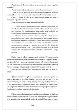 3ª parte: o mérito da rotina eleitoral surge do contraste com os impulsos
da morte;
       4ª parte: ausência de uma dimensão espetacular da democracia;
       5ª parte: democracia – última proteção contra as pulsões mais sombrias
da sociedade, como o comprovam todos os casos de massacres e chacinas;
       6ª parte: validade de escrever artigos sobre eleições democráticas –
luta contra as pulsões da morte.
       Um resumo desse texto poderia ser assim redigido:

             Acontecimentos contraditórios ocorrem todos os dias no mundo: de
      um lado, eleições realizadas na mais absoluta ordem; de outro, massacres e
      atos terroristas. Um jornalista, diante desse quadro, sente escrúpulos em
      tratar de acontecimentos não-dramáticos, como eleições.
             O mérito da rotina eleitoral, entretanto, surge do contraste com os
      acontecimentos que revelam os impulsos da morte. A democracia não tem
      uma dimensão espetacular. No entanto, é a última proteção contra as pulsões
      mais sombrias da sociedade, pois, como o comprovam recentes
      acontecimentos, massacres e atos de terror são devidos à falta de
      democracia ou ao ódio a ela. O que legitima, portanto, escrever artigos
      sobre eleições democráticas é que eles fazem parte da luta contra o desejo
      de matar.


       Muitas vezes se indaga por que resumir um texto. O resumo permite
penetrar o pensamento do autor, discernindo o que é essencial e o que é acessório,
compreender bem o texto e apresentar, com outras palavras, o sentido do que
foi lido. Além disso, permite-nos flagrar a progressão das idéias nucleares do
texto, a correlação entre elas e o jogo argumentativo que as envolve.
       Antes de explicitar o que é um resumo, comecemos por dizer o que ele
não é:

       a) Um resumo não é um plano, nem um conjunto de notas dispostas em
ordem. Não pode ser redigido em estilo telegráfico. Ao contrário, deve ser
inteiramente redigido. É necessário que ele seja claro, lógico e bem encadeado.
É preciso lembrar que ele é escrito para que outra pessoa o leia. Por isso, deve
ser compreensível. Se o leitor precisar consultar o texto original para compreendê-
lo, não tem ele nenhum valor, pois não é explícito.

       b) Um resumo não é uma colagem de fragmentos do texto original, um
mosaico de frases ou expressões do autor, uma montagem de citações do texto
a ser resumido, uma justaposição de trechos do original. Num resumo, o que se


                                       211
 