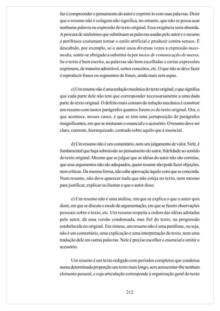 faz é compreender o pensamento do autor e exprimi-lo com suas palavras. Dizer
que o resumo não é colagem não significa, no entanto, que não se possa usar
nenhuma palavra ou expressão do texto original. Essa exigência seria absurda.
A procura de sinônimos que substituam as palavras usadas pelo autor e o recurso
a perífrases costumam tornar o estilo artificial e produzir contra-sensos. É
descabido, por exemplo, se o autor usou diversas vezes a expressão mass-
media, sentir-se obrigado a substituí-la por meios de comunicação de massa.
Se o texto é bem escrito, as palavras são bem escolhidas e certas expressões
exprimem, de maneira admirável, certos conceitos, etc. O que não se deve fazer
é reproduzir frases ou segmentos de frases, ainda mais sem aspas.

       c) Um resumo não é uma redução mecânica do texto original, o que significa
que cada parte dele não tem que corresponder necessariamente a uma dada
parte do texto original. O defeito mais comum da redução mecânica é construir
um resumo com tantos parágrafos quantos forem os do texto original. Ora, o
que acontece, nesses casos, é que se tem uma justaposição de parágrafos
insignificantes, em que se misturam o essencial e o acessório. O resumo deve ser
claro, coerente, hierarquizado, centrado sobre aquilo que é essencial.

       d) Um resumo não é um comentário, nem um julgamento de valor. Nele, é
fundamental que haja submissão ao pensamento do autor, fidelidade ao sentido
do texto original. Mesmo que se julgue que as idéias do autor não são corretas,
que seus argumentos não são adequados, quem resume não pode fazer objeções,
nem críticas. Da mesma forma, não cabe aprovação àquilo com que se concorda.
Num resumo, não deve aparecer nada que não esteja no texto, nem mesmo
para justificar, explicar ou ilustrar o que o autor disse.

       e) Um resumo não é uma análise, em que se explica o que o autor quis
dizer, em que se discute o modo de argumentação, em que se fazem observações
pessoais sobre o texto, etc. Um resumo respeita a ordem das idéias adotadas
pelo autor, dá uma versão condensada, mas fiel do texto, na progressão
estabelecida no original. Em síntese, um resumo não é uma paráfrase, ou seja,
não é um comentário, uma explicação e uma interpretação do texto, nem uma
tradução dele em outras palavras. Nele é preciso escolher o essencial e omitir o
acessório.

     Um resumo é um texto redigido com períodos completos que condensa
numa determinada proporção um texto mais longo, sem acrescentar-lhe nenhum
elemento pessoal, e cuja articulação corresponde à organização geral do texto


                                      212
 