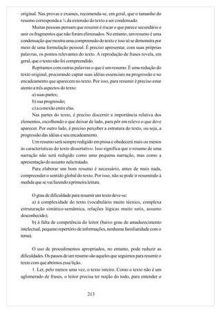 original. Nas provas e exames, recomenda-se, em geral, que o tamanho do
resumo corresponda a ¼ da extensão do texto a ser condensado.
       Muitas pessoas pensam que resumir é riscar o que parece secundário e
unir os fragmentos que não foram eliminados. No entanto, um resumo é uma
condensação que mostra uma compreensão do texto e isso só se demonstra por
meio de uma formulação pessoal. É preciso apresentar, com suas próprias
palavras, os pontos relevantes do texto. A reprodução de frases revela, em
geral, que o texto não foi compreendido.
       Repitamos com outras palavras o que é um resumo. É uma redução do
texto original, procurando captar suas idéias essenciais na progressão e no
encadeamento que aparecem no texto. Por isso, para resumir é preciso estar
atento a três aspectos do texto:
       a) suas partes;
       b) sua progressão;
       c) a conexão entre elas.
       Nas partes do texto, é preciso discernir a importância relativa dos
elementos, escolhendo o que deixar de lado, para pôr em relevo o que deve
aparecer. Por outro lado, é preciso perceber a estrutura do texto, ou seja, a
progressão das idéias e seu encadeamento.
       Um resumo será sempre redigido em prosa e obedecerá mais ou menos
às características do texto dissertativo. Isso significa que o resumo de uma
narração não será redigido como uma pequena narração, mas como a
apresentação do assunto nela tratado.
       Para elaborar um bom resumo é necessário, antes de mais nada,
compreender o sentido global do texto. Por isso, não se pode ir resumindo à
medida que se vai fazendo a primeira leitura.

       O grau de dificuldade para resumir um texto deve-se:
       a) à complexidade do texto (vocabulário muito técnico, complexa
estruturação sintático-semântica, relações lógicas muito sutis, assunto
desconhecido);
       b) à falta de competência do leitor (baixo grau de amadurecimento
intelectual, pequeno repertório de informações, nenhuma familiaridade com o
tema).

       O uso de procedimentos apropriados, no entanto, pode reduzir as
dificuldades. Os passos de um resumo são aqueles que seguimos para resumir o
texto com que abrimos essa lição.
       1. Ler, pelo menos uma vez, o texto inteiro. Como o texto não é um
aglomerado de frases, o leitor precisa ter noção do todo, para entender o


                                    213
 