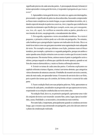 significado preciso de cada uma das partes. A preocupação dessa(s) leitura(s) é
tentar apreender o tema geral do texto, é responder à pergunta de que trata o
texto?
       2. Apreendido o tema geral do texto, ler outra vez, agora com interrupções,
procurando o significado de palavras desconhecidas, buscando compreender
as frases mais complexas (as muito longas, as que contenham inversões, etc.),
dando especial atenção às palavras coesivas, isto é, àquelas que estabelecem
conexões ou retomam o que foi dito (por exemplo, assim, mas, por conseguinte,
seu, isso, ele, aqui). Ao verificar as conexões entre as partes, percebe-se o
movimento do texto, sua progressão, o encadeamento das idéias.
       3. Em seguida, segmentar o texto em unidades temáticas. Se o texto é
pequeno, o primeiro critério pode ser a divisão em parágrafos. No entanto,
cabe lembrar que a paragrafação é apenas um indicador de divisão. Deve-se
tomá-la no início como um guia para encontrar uma segmentação mais adequada
do texto. No exemplo com que abrimos essa lição, juntamos num só bloco
temático, por exemplo, o primeiro e o segundo parágrafos, porque em ambos o
autor opunha uma eleição rotineira a um ou mais eventos que levavam à morte
muitas pessoas. Da mesma forma, unimos numa só parte os parágrafos sexto e
sétimo, porque naquele se afirma que a pulsão da morte aparece, quando se sai
fora dos marcos democráticos, e neste se ilustra a afirmação anterior.
       4. Extrair os temas de cada uma das partes. Conforme explicamos no
capítulo referente a temas e figuras, o tema é um termo abstrato, que categoriza
vários elementos de natureza concreta. O trabalho de resumir um texto consiste,
antes de mais nada, em apreender temas. O resumo de um texto deve ser feito,
pois a partir dos temas que ele contém, de forma a dizer o essencial de cada
parte.
       5. Fazer a redação final com suas próprias palavras. Nela, apresentam-se
os temas de cada parte, encadeados na progressão em que aparecem no texto,
respeitando-se as relações estabelecidas no texto entre eles.
       Na redação final, deve-se, no primeiro parágrafo, apresentar uma visão
de conjunto do texto a ser resumido: assunto/fato, autor, lugar, época/ocasião/
data, causa, finalidade e, se necessário, circunstâncias mais notórias.
       Por outro lado, é importante, principalmente quando se condensa um texto
longo, que o resumo seja estruturado em parágrafos, pois eles deixam entrever
o plano da condensação realizada.




                                      214
 