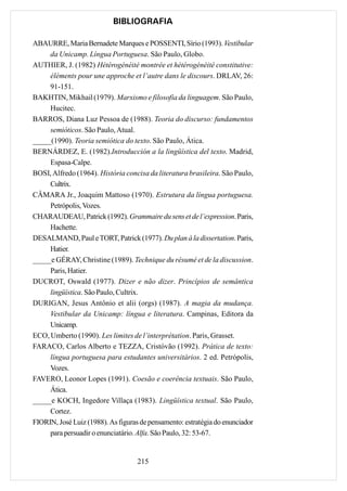 BIBLIOGRAFIA

ABAURRE, Maria Bernadete Marques e POSSENTI, Sírio (1993). Vestibular
     da Unicamp. Língua Portuguesa. São Paulo, Globo.
AUTHIER, J. (1982) Hétérogénéité montrée et hétérogénéité constitutive:
     éléments pour une approche et l’autre dans le discours. DRLAV, 26:
     91-151.
BAKHTIN, Mikhail (1979). Marxismo e filosofia da linguagem. São Paulo,
     Hucitec.
BARROS, Diana Luz Pessoa de (1988). Teoria do discurso: fundamentos
     semióticos. São Paulo, Atual.
_____(1990). Teoria semiótica do texto. São Paulo, Ática.
BERNÁRDEZ, E. (1982).Introducción a la lingüística del texto. Madrid,
     Espasa-Calpe.
BOSI, Alfredo (1964). História concisa da literatura brasileira. São Paulo,
     Cultrix.
CÂMARA Jr., Joaquim Mattoso (1970). Estrutura da língua portuguesa.
     Petrópolis, Vozes.
CHARAUDEAU, Patrick (1992). Grammaire du sens et de l’expression. Paris,
     Hachette.
DESALMAND, Paul e TORT, Patrick (1977). Du plan à la dissertation. Paris,
     Hatier.
_____e GÉRAY, Christine (1989). Technique du résumé et de la discussion.
     Paris, Hatier.
DUCROT, Oswald (1977). Dizer e não dizer. Princípios de semântica
     lingüística. São Paulo, Cultrix.
DURIGAN, Jesus Antônio et alii (orgs) (1987). A magia da mudança.
     Vestibular da Unicamp: língua e literatura. Campinas, Editora da
     Unicamp.
ECO, Umberto (1990). Les limites de l’interprétation. Paris, Grasset.
FARACO, Carlos Alberto e TEZZA, Cristóvão (1992). Prática de texto:
     língua portuguesa para estudantes universitários. 2 ed. Petrópolis,
     Vozes.
FAVERO, Leonor Lopes (1991). Coesão e coerência textuais. São Paulo,
     Ática.
_____e KOCH, Ingedore Villaça (1983). Lingüística textual. São Paulo,
     Cortez.
FIORIN, José Luiz (1988). As figuras de pensamento: estratégia do enunciador
     para persuadir o enunciatário. Alfa. São Paulo, 32: 53-67.


                                    215
 