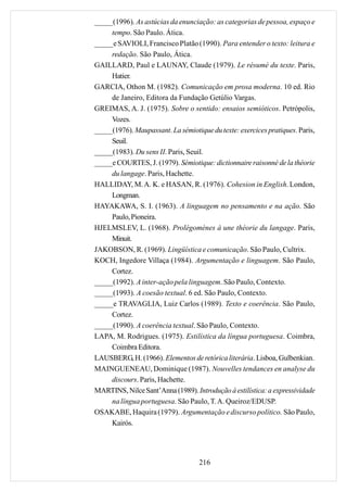 _____(1996). As astúcias da enunciação: as categorias de pessoa, espaço e
     tempo. São Paulo. Ática.
_____e SAVIOLI, Francisco Platão (1990). Para entender o texto: leitura e
     redação. São Paulo, Ática.
GAILLARD, Paul e LAUNAY, Claude (1979). Le résumé du texte. Paris,
     Hatier.
GARCIA, Othon M. (1982). Comunicação em prosa moderna. 10 ed. Rio
     de Janeiro, Editora da Fundação Getúlio Vargas.
GREIMAS, A. J. (1975). Sobre o sentido: ensaios semióticos. Petrópolis,
     Vozes.
_____(1976). Maupassant. La sémiotique du texte: exercices pratiques. Paris,
     Seuil.
_____(1983). Du sens II. Paris, Seuil.
_____e COURTES, J. (1979). Sémiotique: dictionnaire raisonné de la théorie
     du langage. Paris, Hachette.
HALLIDAY, M. A. K. e HASAN, R. (1976). Cohesion in English. London,
     Longman.
HAYAKAWA, S. I. (1963). A linguagem no pensamento e na ação. São
     Paulo, Pioneira.
HJELMSLEV, L. (1968). Prolégomènes à une théorie du langage. Paris,
     Minuit.
JAKOBSON, R. (1969). Lingüística e comunicação. São Paulo, Cultrix.
KOCH, Ingedore Villaça (1984). Argumentação e linguagem. São Paulo,
     Cortez.
_____(1992). A inter-ação pela linguagem. São Paulo, Contexto.
_____(1993). A coesão textual. 6 ed. São Paulo, Contexto.
_____e TRAVAGLIA, Luiz Carlos (1989). Texto e coerência. São Paulo,
     Cortez.
_____(1990). A coerência textual. São Paulo, Contexto.
LAPA, M. Rodrigues. (1975). Estilística da língua portuguesa. Coimbra,
     Coimbra Editora.
LAUSBERG, H. (1966). Elementos de retórica literária. Lisboa, Gulbenkian.
MAINGUENEAU, Dominique (1987). Nouvelles tendances en analyse du
     discours. Paris, Hachette.
MARTINS, Nilce Sant’Anna (1989). Introdução à estilística: a expressividade
     na língua portuguesa. São Paulo, T. A. Queiroz/EDUSP.
OSAKABE, Haquira (1979). Argumentação e discurso político. São Paulo,
     Kairós.




                                    216
 