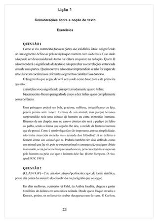 Lição 1

                Considerações sobre a noção de texto

                                   Exercícios



       QUESTÃO 1
       Como se viu, num texto, todas as partes são solidárias, isto é, o significado
de um segmento define-se pela relação que mantém com os demais. Esse dado
não pode ser desconsiderado tanto na leitura enquanto na redação. Quem lê
não entenderá o significado do texto se não perceber as correlações entre cada
uma de suas partes. Quem escreve não será compreendido se não for capaz de
articular com coerência os diferentes segmentos constitutivos do texto.
       O fragmento que segue deverá ser usado como base para esta primeira
questão:
       a) sintetize o seu significado em aproximadamente quatro linhas;
       b) acrescente-lhe um parágrafo de cinco a dez linhas que o complemente
com coerência.

      Uma paisagem poderá ser bela, graciosa, sublime, insignificante ou feia,
      porém jamais será risível. Riremos de um animal, mas porque teremos
      surpreendido nele uma atitude de homem ou certa expressão humana.
      Riremos de um chapéu, mas no caso o cômico não será o pedaço de feltro
      ou palha, senão a forma que alguém lhe deu, o molde da fantasia humana
      que ele possui. Como é possível que fato tão importante, em sua simplicidade,
      não tenha merecido atenção mais acurada dos filósofos? Já se definiu o
      homem como um animal que ri. Poderia também ter sido definido como
      um animal que faz rir, pois se o outro animal o conseguisse, ou algum objeto
      inanimado, seria por semelhança com o homem, pela característica impressa
      pelo homem ou pelo uso que o homem dele faz. (Henri Bergson, O riso,
      apud FGV, 1991)


      QUESTÃO 2
      (CEAF-FGV) – Crie um tópico frasal pertinente e que, de forma sintética,
possa dar conta do assunto desenvolvido no parágrafo que se segue.

      Em dias melhores, o próprio rei Fahd, da Arábia Saudita, chegou a gastar
      6 milhões de dólares em uma única noitada. Desde que o Iraque invadiu o
      Kuwait, porém, os milionários árabes desapareceram de cena. O Carlton,



                                       221
 