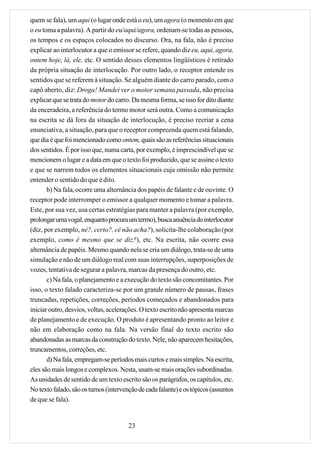 quem se fala), um aqui (o lugar onde está o eu), um agora (o momento em que
o eu toma a palavra). A partir do eu/aqui/agora, ordenam-se todas as pessoas,
os tempos e os espaços colocados no discurso. Ora, na fala, não é preciso
explicar ao interlocutor a que o emissor se refere, quando diz eu, aqui, agora,
ontem hoje, lá, ele, etc. O sentido desses elementos lingüísticos é retirado
da própria situação de interlocução. Por outro lado, o receptor entende os
sentidos que se referem à situação. Se alguém diante do carro parado, com o
capô aberto, diz: Droga! Mandei ver o motor semana passada, não precisa
explicar que se trata do motor do carro. Da mesma forma, se isso for dito diante
da enceradeira, a referência do termo motor será outra. Como a comunicação
na escrita se dá fora da situação de interlocução, é preciso recriar a cena
enunciativa, a situação, para que o receptor compreenda quem está falando,
que dia é que foi mencionado como ontem, quais são as referências situacionais
dos sentidos. É por isso que, numa carta, por exemplo, é imprescindível que se
mencionem o lugar e a data em que o texto foi produzido, que se assine o texto
e que se narrem todos os elementos situacionais cuja omissão não permite
entender o sentido do que é dito.
       b) Na fala, ocorre uma alternância dos papéis de falante e de ouvinte. O
receptor pode interromper o emissor a qualquer momento e tomar a palavra.
Este, por sua vez, usa certas estratégias para manter a palavra (por exemplo,
prolongar uma vogal, enquanto procura um termo), busca anuência do interlocutor
(diz, por exemplo, né?, certo?, cê não acha?), solicita-lhe colaboração (por
exemplo, como é mesmo que se diz?), etc. Na escrita, não ocorre essa
alternância de papéis. Mesmo quando nela se cria um diálogo, trata-se de uma
simulação e não de um diálogo real com suas interrupções, superposições de
vozes, tentativa de segurar a palavra, marcas da presença do outro, etc.
       c) Na fala, o planejamento e a execução do texto são concomitantes. Por
isso, o texto falado caracteriza-se por um grande número de pausas, frases
truncadas, repetições, correções, períodos começados e abandonados para
iniciar outro, desvios, voltas, acelerações. O texto escrito não apresenta marcas
de planejamento e de execução. O produto é apresentando pronto ao leitor e
não em elaboração como na fala. Na versão final do texto escrito são
abandonadas as marcas da construção do texto. Nele, não aparecem hesitações,
truncamentos, correções, etc.
       d) Na fala, empregam-se períodos mais curtos e mais simples. Na escrita,
eles são mais longos e complexos. Nesta, usam-se mais orações subordinadas.
As unidades de sentido de um texto escrito são os parágrafos, os capítulos, etc.
No texto falado, são os turnos (intervenção de cada falante) e os tópicos (assuntos
de que se fala).


                                        23
 