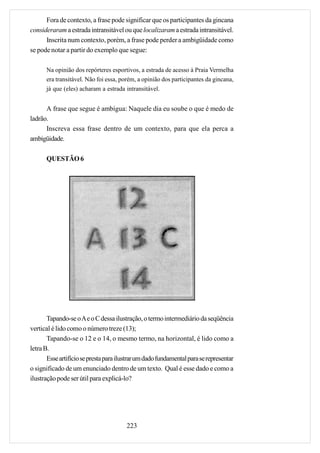 Fora de contexto, a frase pode significar que os participantes da gincana
consideraram a estrada intransitável ou que localizaram a estrada intransitável.
      Inscrita num contexto, porém, a frase pode perder a ambigüidade como
se pode notar a partir do exemplo que segue:

      Na opinião dos repórteres esportivos, a estrada de acesso à Praia Vermelha
      era transitável. Não foi essa, porém, a opinião dos participantes da gincana,
      já que (eles) acharam a estrada intransitável.


      A frase que segue é ambígua: Naquele dia eu soube o que é medo de
ladrão.
      Inscreva essa frase dentro de um contexto, para que ela perca a
ambigüidade.

      QUESTÃO 6




       Tapando-se o A e o C dessa ilustração, o termo intermediário da seqüência
vertical é lido como o número treze (13);
       Tapando-se o 12 e o 14, o mesmo termo, na horizontal, é lido como a
letra B.
       Esse artifício se presta para ilustrar um dado fundamental para se representar
o significado de um enunciado dentro de um texto. Qual é esse dado e como a
ilustração pode ser útil para explicá-lo?




                                        223
 