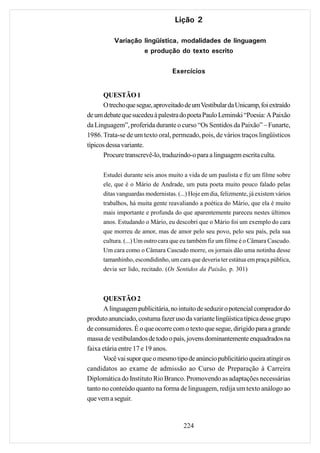 Lição 2

          Variação lingüística, modalidades de linguagem
                   e produção do texto escrito

                                  Exercícios


      QUESTÃO 1
      O trecho que segue, aproveitado de um Vestibular da Unicamp, foi extraído
de um debate que sucedeu à palestra do poeta Paulo Leminski “Poesia: A Paixão
da Linguagem”, proferida durante o curso “Os Sentidos da Paixão” – Funarte,
1986. Trata-se de um texto oral, permeado, pois, de vários traços lingüísticos
típicos dessa variante.
      Procure transcrevê-lo, traduzindo-o para a linguagem escrita culta.

      Estudei durante seis anos muito a vida de um paulista e fiz um filme sobre
      ele, que é o Mário de Andrade, um puta poeta muito pouco falado pelas
      ditas vanguardas modernistas. (...) Hoje em dia, felizmente, já existem vários
      trabalhos, há muita gente reavaliando a poética do Mário, que ela é muito
      mais importante e profunda do que aparentemente pareceu nestes últimos
      anos. Estudando o Mário, eu descobri que o Mário foi um exemplo do cara
      que morreu de amor, mas de amor pelo seu povo, pelo seu país, pela sua
      cultura. (...) Um outro cara que eu também fiz um filme é o Câmara Cascudo.
      Um cara como o Câmara Cascudo morre, os jornais dão uma notinha desse
      tamanhinho, escondidinho, um cara que deveria ter estátua em praça pública,
      devia ser lido, recitado. (Os Sentidos da Paixão, p. 301)



      QUESTÃO 2
      A linguagem publicitária, no intuito de seduzir o potencial comprador do
produto anunciado, costuma fazer uso da variante lingüística típica desse grupo
de consumidores. É o que ocorre com o texto que segue, dirigido para a grande
massa de vestibulandos de todo o país, jovens dominantemente enquadrados na
faixa etária entre 17 e 19 anos.
      Você vai supor que o mesmo tipo de anúncio publicitário queira atingir os
candidatos ao exame de admissão ao Curso de Preparação à Carreira
Diplomática do Instituto Rio Branco. Promovendo as adaptações necessárias
tanto no conteúdo quanto na forma de linguagem, redija um texto análogo ao
que vem a seguir.


                                       224
 