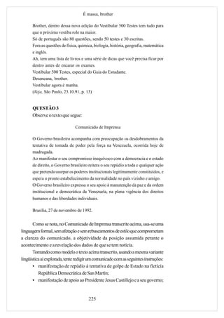 É massa, brother

      Brother, dentro dessa nova edição do Vestibular 500 Testes tem tudo para
      que o próximo vestiba role na maior.
      Só de português são 80 questões, sendo 50 testes e 30 escritas.
      Fora as questões de física, química, biologia, história, geografia, matemática
      e inglês.
      Ah, tem uma lista de livros e uma série de dicas que você precisa ficar por
      dentro antes de encarar os exames.
      Vestibular 500 Testes, especial do Guia do Estudante.
      Desencana, brother.
      Vestibular agora é manha.
      (Veja, São Paulo, 23.10.91, p. 13)


      QUESTÃO 3
      Observe o texto que segue:

                               Comunicado de Imprensa

      O Governo brasileiro acompanha com preocupação os desdobramentos da
      tentativa de tomada de poder pela força na Venezuela, ocorrida hoje de
      madrugada.
      Ao manifestar o seu compromisso inequívoco com a democracia e o estado
      de direito, o Governo brasileiro reitera o seu repúdio a toda e qualquer ação
      que pretenda usurpar os poderes institucionais legitimamente constituídos, e
      espera o pronto estabelecimento da normalidade no país vizinho e amigo.
      O Governo brasileiro expressa o seu apoio à manutenção da paz e da ordem
      institucional e democrática da Venezuela, na plena vigência dos direitos
      humanos e das liberdades individuais.

      Brasília, 27 de novembro de 1992.


       Como se nota, no Comunicado de Imprensa transcrito acima, usa-se uma
linguagem formal, sem afetação e sem rebuscamentos de estilo que comprometam
a clareza do comunicado, a objetividade da posição assumida perante o
acontecimento e a revelação dos dados de que se tem notícia.
       Tomando como modelo o texto acima transcrito, usando a mesma variante
lingüística aí explorada, tente redigir um comunicado com as seguintes instruções:
       • manifestação de repúdio à tentativa de golpe de Estado na fictícia
          República Democrática de San Martín;
       • manifestação de apoio ao Presidente Jesus Castillejo e a seu governo;


                                       225
 