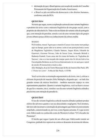• declaração de que o Brasil apoiou convocação de reunião do Conselho
        Permanente da Organização dos Estados Americanos;
      • o Brasil se põe em defesa da democracia e dos direitos humanos,
        conforme carta da OEA.

      QUESTÃO 4
      No texto que segue, ocorre a exploração curiosa de uma variante lingüística:
o produtor do texto veste a máscara lingüística de um grupo social, com o
propósito de ridicularizá-lo. Trata-se de um falante da variante culta do português
que, com intenção de parodiar, simula o uso de uma variante típica de grupos
jovens urbanos pouco afeitos ao conhecimento da cultura erudita.

      MASSA!
      Pô Erundina, massa! Agora que o maneiro Cazuza virou nome num pedaço
      aqui na Sampa, quem sabe tu te anima e acha aí um point pra botá o nome
      de Magdalena Tagliaferro, Cláudio Santoro, Jaques Klein, Edoardo de
      Guarnieri, Guiomar Novaes, João de Souza Lima, Armando Belardi e
      Radamés Gnattali. Esses caras não foi cruner de banda a la ‘Togloditas do
      Sucesso’, mas se a tua moçada não manjar quem eles foi dá um look aí na
      Enciclopédia Britânica ou no Groves International e tu vai sacá que o astral
      do século 20 musical deve muito a eles.
      Júlio Medaglia, di-jei do Teatro Municipal do Rio de Janeiro (São Paulo, SP)
      (“Painel do Leitor”, Folha de São Paulo, 4.10.90)

       Você vai inverter a orientação argumentativa do texto, isto é, criticar o
elitismo da posição do maestro Júlio Medaglia, alegando que – ao lado dos
grandes nomes da música brasileira – também merecem espaço os seus
representantes populares. Quanto à variante lingüística, você vai fazer o avesso
do que fez o maestro, isto é, simular o uso de uma variante lingüística afetada e
preciosista com intenção de parodiá-la.

      QUESTÃO 5
      O uso da variante lingüística culta de maneira afetada e pedante produz
efeitos tão adversos quanto o seu uso descuidado e negligente. Na Literatura,
não tem sido incomum a construção de personagens que falam excessivamente
empolado, caracterizando-se, por isso, como figuras caricatas. É o que ocorre
com Aldrovando no conhecido conto de Monteiro Lobato “O Colocador de
Pronomes”.
      O trecho que segue é parte de um ofício que Aldrovando remete ao
Congresso, pedindo leis repressivas contra os desacatos às normas do idioma.


                                       226
 