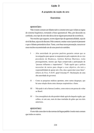 Lição 3

                      A propósito da noção do erro

                                   Exercícios



       QUESTÃO 1
       Não é muito comum um falante nativo cometer erros que violam as regras
do sistema lingüístico, tornando a frase agramatical. Mas, por descuido ou
confusão, esse tipo de erro não deixa de ter algum percentual de ocorrência.
       Nos trechos que seguem, ocorre algum tipo de agramaticalidade, seja do
nível da frase, seja no do discurso. Pelo contexto, muitas vezes é possível presumir
o que o falante pretenderia dizer. Tente, com base nessa presunção, reescrever
esses trechos reconstruindo um de seus possíveis sentidos.

      I    – Alta autoridade do governo paulista garantiu ontem que as
              investigações para apurar os responsáveis pelo seqüestro do ex-vice
              presidente do Bradesco, Antônio Beltran Martinez, terão
              prosseguimento, mesmo que fique comprovada a participação de
              “pessoas influentes e importantes”. “Tudo aquilo que a polícia
              necessitar de meios para chegar a esse objetivo, ela terá a
              responsabilidade de apurar até o fim, doa a quem doer esses fatos”.
              (Diário do Povo, 9.10.87, apud Unicamp 87. Declarações de uma
              alta autoridade do governo)

      II – Como as pesquisas médicas apontam, entre outras desgraças, que
           há uma relação direta entre doenças respiratórias e fumo.

      III – Não pude ir até a famosa Londres, como estava com pressa de voltar
            ao Brasil.

      IV – Em conseqüência da alta produtividade agrícola daquela região, que
           colheu, só este ano, mais de duas toneladas de grãos que nos dois
           anteriores.


      QUESTÃO 2
      O erro tido como desvio das normas da língua padrão é muito mais comum
que todos os outros.




                                       228
 