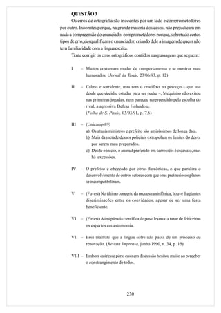 QUESTÃO 3
       Os erros de ortografia são inocentes por um lado e comprometedores
por outro. Inocentes porque, na grande maioria dos casos, não prejudicam em
nada a compreensão do enunciado; comprometedores porque, sobretudo certos
tipos de erro, desqualificam o enunciador, criando dele a imagem de quem não
tem familiaridade com a língua escrita.
       Tente corrigir os erros ortográficos contidos nas passagens que seguem:

      I     – Muitos costumam mudar de comportamento e se mostrar mau
              humorados. (Jornal da Tarde, 23/06/93, p. 12)

      II    – Calmo e sorridente, mas sem o crucifixo no pescoço – que usa
              desde que decidiu estudar para ser padre –, Mequinho não exitou
              nas primeiras jogadas, nem pareceu surpreendido pela escolha do
              rival, a agressiva Defesa Holandesa.
              (Folha de S. Paulo, 03/03/91, p. 7.6)

      III   – (Unicamp-89)
              a) Os atuais ministros e prefeito são amisíssimos de longa data.
              b) Mais da metade desses policiais extrapolam os limites do dever
                 por serem mau preparados.
              c) Desde o início, o animal preferido em carrosséis é o cavalo, mas
                 há excessões.

      IV    – O prefeito é obcecado por obras faraônicas, o que paraliza o
              desenvolvimento de outros setores com que seus pretensiosos planos
              se incompatibilizam.

      V     – (Fuvest) No último concerto da orquestra sinfônica, houve fraglantes
              discriminações entre os convidados, apesar de ser uma festa
              beneficiente.

      VI    – (Fuvest) A insipiência científica do povo levou-o a taxar de feiticeiros
              os expertos em astronomia.

      VII – Esse maltrato que a língua sofre não passa de um processo de
            renovação. (Revista Imprensa, junho 1990, n. 34, p. 15)

      VIII – Embora quizesse pôr o caso em discussão hesitou muito ao perceber
             o constrangimento de todos.




                                        230
 