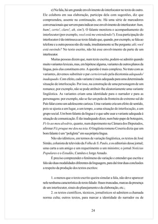 e) Na fala, há um grande envolvimento do interlocutor no texto do outro.
Ele colabora em sua elaboração, participa dela com sugestões, diz que
compreendeu, assente na continuação, etc. Há uma série de marcadores
conversacionais que servem para indicar esse envolvimento do interlocutor: hum,
hum!, certo!, claro!, ah, sim!). O falante monitora o acompanhamento do
interlocutor (por exemplo, você está me entendendo?). Essa participação do
interlocutor é tão intrínseca ao texto falado que, quando, por exemplo, se fala ao
telefone e a outra pessoa não diz nada, imediatamente se lhe pergunta: alô, você
está ouvindo? No texto escrito, não há esse envolvimento da parte de um
interlocutor.
       Muitas pessoas dizem que, num texto escrito, podem-se admitir quando
muito variantes lexicais, mas, em hipótese alguma, variantes de outros planos da
língua, pois elas constituem erro. A questão é mais complexa. No trato com as
variantes, devemos substituir o par certo/errado pela dicotomia adequado/
inadequado. Com efeito, cada variante é mais adequada para uma determinada
situação de interlocução. Por isso, na construção de uma personagem de um
romance, por exemplo, não se pode atribuir-lhe aleatoriamente uma variante
lingüística. As variantes criam uma identidade para o narrador e para as
personagens: por exemplo, não se faz um peão da fronteira do extremo sul do
País falar como um adolescente carioca. Uma variante cria um efeito de sentido,
pois se ajusta a um lugar, a um tempo, a uma situação de interlocução, a um
grupo social. Um bom falante da língua é o que sabe usar a variante adequada à
situação de comunicação. É tão inadequado dizer, num bate-papo de botequim,
Fi-lo ao meu alvedrio, quanto, num depoimento na Câmara dos Deputados,
afirmar Fiz pruque me deu na teia. O lingüista romeno Coseriu dizia que um
bom falante é um “poliglota” em sua própria língua.
       Não são idênticos, em termos de variação lingüística, os textos de José
Simão, colunista de televisão da Folha de S. Paulo, e os editoriais desse jornal;
uma carta a um amigo e um requerimento a um ministro; o jornal Notícias
Populares e o Estadão, Camões e Jorge Amado.
       É preciso compreender o fenômeno da variação e entender que escrita e
fala são duas modalidades diferentes da linguagem, para daí tirar duas conclusões
a respeito da produção dos textos escritos:

      1. a menos que o texto escrito queira simular a fala, não deve aparecer
nele nenhuma característica do texto falado: frases truncadas, marcas da presença
de um interlocutor, sinais do planejamento e da elaboração, etc.;
      2. os textos científicos, técnicos, jornalísticos só admitem a chamada
norma culta; outros textos, para marcar a identidade do narrador ou de


                                       24
 